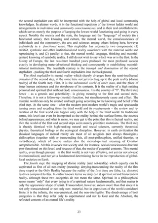 the second stepladder can still be interpreted with the help of global and local community
knowledges. In plainer words, it is the functional repetition of the lowest ladder world and
arrangements in individual and community consciousnesses, and in their real establishments,
which serves merely the purpose of keeping the lowest world functioning and going in every
aspect. Notably the society and the state, the language and the “language” of society (in a
functional sense), then knowing and culture, the mental world, the consciousnesses of
individuals and the community, the arts and sciences among others belong here, however
exclusively in a functional sense. This stepladder has necessarily two components: (1)
created, symbolic and often institutionalized reality associated with the material world and
reproducing it, and (2) parallel to that, the mental world, language, thinking and material-
centred knowing of symbolic reality. I still do not wish to say which was or is the first. In the
history of Europe, the last two-three hundred years produced the most profound success
exactly in developing material-rational thinking and consequently in establishing material-
rational institutions. The twentieth century is the triumph and domination of the second
stepladder - pushing the third and fourth stepladders into the background.
    The third stepladder is mental reality which sharply diverges from the semi-intellectual
domains of the second step, at the same time not yet reaching up to the peak reality (divine
reality) of the fourth step. First, it is the substantial world of inner man, and the place of
inner human existence and the storehouse of its contents. It is the reality of a high ranking
personal and spiritual (but without God) consciousness. It is the country of “I”. The third step
hence – as a genesis and potentiality– is giving meaning to the first and second steps.
Therefore, it is not a follow-up (mental) function, but simultaneously cause and effect. The
material world can only be created and kept going according to the knowing and belief of the
third step. At the same time – after the modern-post-modern world’s tragic and spectacular
turning away and seceding from the third world and its requirements – the review and re-
creation of the first world can happen only with the help of the third world. In traditional
terms, this level can even be interpreted as the reality behind the surface/forms, the essence
behind appearances; and what is more, we may get to the point that this is factual reality, and
then the world of the first and second steps seem merely primitive mutations. The third step
is already identical with high-ranking natural and social sciences, currently theoretical
physics, theoretical biology or the ecological discipline. However, in earth civilization the
classical languages of mental reality are most of all religions (not always theologies),
philosophies (together with or transcending this, all post-philosophies, unified theories, or
meta-theory), which of course makes also the mental-spiritual meaning of Creation
comprehensible. All this involves that society and, for instance, social consciousness become
post-functional on this level, and because of that, the media of essential contents. This mental
reality, even though present in the first world, is not very effective, not yet (or not always)
institutionalized, and not yet a fundamental determining factor in the reproduction of global-
local societies on Earth.
    The fourth step: the mapping of divine reality (and not-reality) which equally can be
captivated as first of all non-reality (meaning: denying-transcending the reality of the first
three steps) or the Only Reality because the reality of the first three are false, i.e. distorted
realities compared to this. In earlier known terms we may call it spiritual or/and transcendent
reality, although these two categories do not mean the same. Spiritual in a philosophical
sense means “only” that every being is of a spiritual nature fundamentally, and that matter is
only the appearance shape of spirit. Transcendent, however, means more than that since it is
not only transcendental or not only non- material, but in opposition of the world considered
finite, it is the infinite, the non-empirical, and the non-intelligible. The disadvantage of both
categories is that they refer only to supernatural and not to God and the Absolute, the
reflected contents of an eternal life’s reality.


                                               23
 