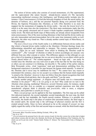 The notion of divine reality also consists of several momentums. (1) The supernatural,
and the supra-natural (the nature beyond already-known nature) (2) The top-reality
transcending intellectual existence (the Intelligence- and Wisdom-reality includes also for
instance Clear Consciousness); (3) God (the heavenly kingdom of God, the sacral reality, the
domains of holiness, etc.), and the not personal Supreme Being over personal God, the
Divine, the Supreme Principium (the Absolute), as well. (This therefore is no more the
mapped, but the momentum of mapping the divine reality – but only the lowest level of it,
which is at the same time also the connection.) The three main momentums imply that this
reality is also greatly structured and of course it binds together complicated, multilayered
reality levels. The third and fourth steps of Meta-reality are already almost inseparable from
meta-consciousness. One of the most exciting dilemmas is that God and the divine reality are
not only transcendent and post-transcendent, but at the same time immanent reality as well.
Moreover, the other way round too. That is already another central topic of Meta-theory, or
Meta-philosophy.
     The most critical issue of the fourth reality is to differentiate between divine reality and
that which is beyond divine reality (called as the Absolute). Christian theology keeps this
differentiating unjustified and impossible to interpret. The exoteric argumentation is as
follows: „There are no such ’elements’ from which in thinking the Absolute could be
constructed”51 „The “concept” of absolute or rather its notion accordingly are unusual, very
different from any other concept or notion. This difference appears in that although we can
give a hint of its meaning in language, but we can never describe it as an object which can be
clearly placed before us.” The counter-argument – based on logic only – can easily be
worded since the Absolute can very well exist in spite of the fact that for the time being we
or others can not construct it in thinking, nor describe it. The author of the earlier citation,
Bela Weissmahr writes. „God ’experience’ (and god demonstration unfolding from this
background experience) is possible for man because the human mind naturally ’is aimed at’
the Absolute and it never may be indifferent for him.”52 We cannot have any reason to
misinterpret this sentence, since we too accept it as evidence that the human mind originally
’is aimed at the Absolute’, however it does not follow from this shared recognition that God
and the Absolute (God and deity, that is the gods, and Deity53) are the same.
     Finally another partial argument: „A religious man will hardly turn to a transcendent
Absolute in his prayer”54 Why is he not going to do that? Why could not we turn to the
Absolute when praying, meditating? Moreover, several Christian saints, for instance, might
have done just that. (Let us consider as a marginal spiritual experience now that other
monotheistic religions think it thinkable and practicable, what is more, a religious
experience, and a path that is suitable for living.)
     More concept-groups can be applied to the four stepladders. The first step can be called
first (physical-material), the second stepladder second (reproduced), the next step, the third
(mental), and the last stepladder, the fourth (sacral) creation. Whereas it is possible also
conversely, the fourth step is the place of creation (but uncreated reality), the third stage is
the created spirit, the second step is the self-image of physical creation and the first is
created sensual reality. Since we have advanced as far as the concept of sensual, we may
rightly regard the reality of the first and second steps as sensual, while the third-fourth stages

51
   Weissmahr, Béla: Filozófiai istentan (Mérleg-Távlatok, 1996. p. 90)
52
   Op. cit. p. 153.
53
   „For an exotericist the personal God is the only version of god, for him this version lies in that what is higher
and without versions after all; that is the Absolute, the Divine, the Nirguna Brahman of the Vedantists, the Tao,
which can not be put into word.” Huston Smith: Preface (F. Schuon: The Transcendent Unity of Religions. P.
25-26)
54
   Op. cit. p.14.


                                                        24
 