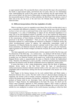 as super-sensual reality. We can describe them so that only the first step is the sensual level,
the fourth is super-sensual reality, and between the two poles, there are two intermediary
steps: understanding the world of the senses and the transition into the super-sensual. We
may even go further: the first level of Meta-reality is being without Eden, the second step is
the unsuccessful pursuit of Eden, an Eden-substitute; the third floor is the glorious vision of
Eden and at last, the top level, or the start level, the Ultimate Eden. All that together is
Eden/not-Eden.

     14. Different interpretations of the four stepladders of reality

    What is exciting in a new (or regarded as new) theory first of all is not that what it says is
new, or possibly only different in contrast to whom or what, but the issue whether through it
we have or have not come to understand Unity or the vision of Unity more fully and deeply.
Consequently, it is a duty of methodology to subject all new theoretical hypotheses to as
many old or not old hypothesis-controls as possible. Let us first confront the Meta-theory
typified with our four stepladders with one of the earliest reality hypotheses (almost forgotten
in the consciousness of Euro-Atlantic civilization), with the philosophy of the Kabbalah
preserved in the Book of Splendour55. There are also four onto-cosmological levels and
hierarchies outlined in it, which together are referred to as Olamim: (1) Olam-ha Atzilut, the
whole ten-dimensioned system of spheres, the sephirot-like transcendent world of
Emanations. (2) Olam-ha Beriah, the creation’s spiritual world of ideas which is filled with
divine immanency. (3) Olam-ha Yetzirah, the home of angels, spirits, souls, the Formation,
subtle Formation of the World of Shapes (4) Olam-ha Assiyah, the sensual and bodily world
of facts.56
    This latter apparently can be matched easily with the material world of the first step, and
the dimensions of the third step – in a certain sense – are identical with the home of spirits
and souls, on the other hand with the creation’s world of ideas. (However, we can interpret it
in another way, too: Olam-ha Yetzirah can be equal to our world of the second step as well.)
Mapped Divine reality is unquestionably the same as Olam-ha Aziluth, the Sephirothical
Unity. Therefore, the difference to seek is possibly in that the meta-theoretical construction
duplicates the material world, the Book of Splendour however duplicates mental reality.
    It seems that there is also a sharp disagreement, namely that the Book of Splendours
indicates divine reality as the first level, while the logic of meta-theoretical
reality/consciousness-structure indicates material reality as the very same level. The second
(stepladder) path of meta-theory starting from the top corresponds to the ancient view of the
Kabbalah.
    Karl Popper in his famous lectures (in his work entitled Body and Mind) makes a
distinction between three worlds. The first world is that of physical objects meaning also
organisms, the second is that of mental, conscious experiences, and the third world is the
world of the human mind’s products. He describes “world three” like this: „the world of such
products of human mind as car, skyscraper, book, and most importantly, problems and
theories.”57 Roger Penrose, the mathematician in his book The Large, the Small and the
Human Mind (originally appeared in 1997) interprets Popper’s three worlds as physical
world, world of thoughts, and as a product of the world of thoughts, the world of culture. He
unfolds his own standpoint in contrast to this world structure, according to which the third


55
   Sepher ha Zohar, the Book of Splendours The Zohar, Vol. 1-23, 2001. www.kabbalah.com
56
   Schaya, Leo: Az ember és az abszolútum a kabbala szerint (Arcticus, Budapest, 20002. p. 21, p. 24.)
57
   Popper, Karl: The Self and Its Brain. (Typotex, Budapest. 1998. p. 58.)



                                                      25
 