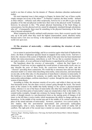 world is not that of culture, but the domain of Platonic absolutes (absolute mathematical
truths).
    His most important issue is that contrary to Popper, he denies that” any of these worlds
simply emerges out of any of the others”58. In Penrose’s opinion, the three worlds – defined
as three rebuses – influence each other reciprocally, however he is not able to give up that
prejudice of his that non-physical worlds have their roots in the physical world. Eventually,
however, he proceeds to this: “The proper physical functioning of the brain brings on
consciousness, but this physical activity cannot be adequately simulated through calculations
after all.” „Consequently, there must be something in the physical functioning of the brain
what is beyond calculations”59
    When comparing the briefly outlined world structure views, their essential equality lasts
only up to the point when they reach the highest (transcendent, sacral, absolute) reality
because such a view does not belong to the majority of modern and post modern scientists’
world view up to now.


   15. The structure of meta-reality – without considering the structure of meta-
consciousness

    Let us return to ancient knowledge, and let us scrutinize again what kind of Sephiroth the
Zohar, the Book of Splendour specifies based on mapped divine reality levels. And how it
shows the structure of the system of Sephiroth, which at the same time has been transformed
further into meta-consciousness, meta-theory as well. We see that as essential, because we
are ready to admit, „It is not sufficient to build theories to apprehend the self-existent.”60
    The hypothesis about the structure of meta-reality – without the final figure of n
dimensions. If until now we have supplied the overall picture of meta-reality levels, now we
may describe the poles of those levels, the connections between the poles, and the
“channels” providing those connections. We would like to announce here and now that this
structural model is to return when describing meta-reality, meta-conscious, and meta-human
on one side, on the other side, it is the projection of meta-theory’s structure in meta-reality. If
this build-up is too idealistic for someone, we readily state that it works also backwards:
meta-reality acknowledges, confirms meta-theory’s system through the inner relations of the
system of meta-theory.
    According to Zohar, the structure consists of ten poles, and within it there are not only
four horizontal levels, but also three vertical columns going through the levels. The lowest
point of the column in the middle that hardly belongs to the system is physical-material
reality, whereas it is one of the bases of meta-reality (the other base implicitly is the highest
point). The next three poles of meta-reality’s steps are situated above that: in the middle. It is
created reality (complex, brought into existence by human beings); to the right there is the
reality of thought (mostly in a pre-theoretical form) as the starting point of changes of all
times; to the left there is active reality which incorporates the ability to change and the acts
themselves. In the middle of the second step and in the middle of its vertical column is the
place of the aimed end-state of meta-reality: harmonic, empathetic, love-centred reality. It
also implies, that this post-material (post-natural and post-social) reality-plane
counterweights, what is more, humanizes the first and coarse world of reality full of
conflicts. The right pole of the second step is mental (or coarse mental) reality, necessarily

58
   Penrose, Roger - Hawking, Stephen (etc.): The Large, the Small and the Human Mind. ( Akkord, Budapest.
2003. p.104.
59
   Op. cit. p. 108.
60
   Zohar. Op. cit. p. 5.


                                                    26
 