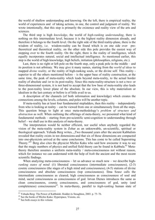 the world of shallow understanding and knowing. On the left, there is empirical reality, the
world of experiences and of taking actions, in one, the control and judgment of reality. We
wrote intentionally, that this step is primarily the existence and reality view of the arts and
sciences.
    The third step is high knowledge, the world of high-ranking understanding, there is
nothing on this intermediate level, because it is the highest reality dimension already, and
therefore it belongs to the fourth level. On the right side of the third reality-plane, there is the
wisdom of reality, i.e. wisdom-reality can be found which is on one side over pre-
theoretical and theoretical reality, on the other side this pole provides the easiest way of
stepping over to the fourth reality. On the right, there is the reality of intelligence, which
equally incorporates natural, social and intellectual intelligence. As mentioned earlier, this
step is the world of high knowledge, high beliefs, initiation (philosophies, religions, etc.).
    Last, there is no right or left pole on the fourth step, only a peak pole in the middle – and
its position is not arbitrary. We may give it many names, starting from the world of ideas to
mapped divine reality, or the reality of high-ranking souls, or the divine self. This reality -
superior to all the others mentioned before – is the upper base of reality construction, at the
same time, the peak of meta-reality which leads beyond meta-reality, to the actual border
reality of absolute and /or to its post-reality. Since this meta-reality-structure is not a two- or
three-dimensional system, it is not hard to accept that the low base of meta-reality also leads
to the post-reality lower plane of the absolute. In our view, this is why materialism or
idealism in the last century or before is of little avail to us.
    A description of the channels (of both information and knowledge) which creates the
connections among the levels, columns, and poles will be another topic.
     If meta-reality has at least four fundamental stepladders, then this reality – independently
from who is looking at reality – can be viewed from one or simultaneously from all the steps.
This question brings to light at once meta-methodology’s problem of structure and
abstraction as well. When outlining the offerings of meta-theory, we presented what kind of
fundamental methods – starting from pre-scientific semi-cognition to understanding through
belief – we shall use in this analysis of meta-theory.
     The interpretation would be neither efficient, nor useful when anybody regarded the
vision of the meta-reality system in Zohar as an unknowable, un-scientific, spiritual or
theological approach. Yehuda Berg writes, „Two thousand years after the ancient Kabbalists
revealed that reality exists in ten dimensions-and that six of those dimensions are compacted
into one-physicists arrived at the same conclusions. This has come to be called Superstring
Theory.”61 Berg also cites the physicist Michio Kaku who said how awesome it was to see
that the magic numbers of physics and unified field theory can be found in Kabbala.62 Meta-
theory therefore assumes a uniform meta-reality / meta-consciousness not without reason,
which for instance we can understand with the help of both the ancient and the most recent
scientific findings.
     When analyzing meta-consciousness – let us advance so much now – we describe high-
ranking states of mind: (1) liberated consciousness (intermediate consciousness), (2-3)
cosmic consciousness (the stages of a high mind and consciousness), (4-5) stations of divine
consciousness and absolute consciousness (top consciousness). Ilma Szasz calls the
intermediate consciousness as cleared, high consciousness as consciousness of soul and
mind, sacral consciousness as consciousness of god. Istvan Dienes introduces the same as
clean consciousness, cosmic consciousness, and consciousness of god, unity (and
completeness) consciousness63. In meta-theory, parallel to high-ranking human state of

61
   Yehuda Berg: The Power of Kabbalah. Hodder és Stoughton, 2003. p. 75–76.
62
   See the books of Michio Kaku: Hyperspace, Visions, etc.
63
   See both essays in this volume


                                                   27
 