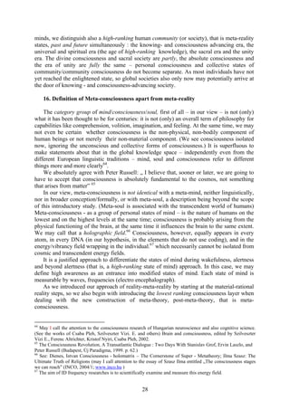 minds, we distinguish also a high-ranking human community (or society), that is meta-reality
states, past and future simultaneously : the knowing- and consciousness advancing era, the
universal and spiritual era (the age of high-ranking knowledge), the sacral era and the unity
era. The divine consciousness and sacral society are partly, the absolute consciousness and
the era of unity are fully the same – personal consciousness and collective states of
community/community consciousness do not become separate. As most individuals have not
yet reached the enlightened state, so global societies also only now may potentially arrive at
the door of knowing - and consciousness-advancing society.

     16. Definition of Meta-consciousness apart from meta-reality

    The category group of mind/consciousness/soul, first of all – in our view – is not (only)
what it has been thought to be for centuries: it is not (only) an overall term of philosophy for
capabilities like comprehension, volition, imagination, and feeling. At the same time, we may
not even be certain whether consciousness is the non-physical, non-bodily component of
human beings or not merely their non-material component. (We see consciousness isolated
now, ignoring the unconscious and collective forms of consciousness.) It is superfluous to
make statements about that in the global knowledge space – independently even from the
different European linguistic traditions – mind, soul and consciousness refer to different
things more and more clearly64.
    We absolutely agree with Peter Russell: „ I believe that, sooner or later, we are going to
have to accept that consciousness is absolutely fundamental to the cosmos, not something
that arises from matter” 65
    In our view, meta-consciousness is not identical with a meta-mind, neither linguistically,
nor in broader conception/formally, or with meta-soul, a description being beyond the scope
of this introductory study. (Meta-soul is associated with the transcendent world of humans)
Meta-consciousness - as a group of personal states of mind – is the nature of humans on the
lowest and on the highest levels at the same time; consciousness is probably arising from the
physical functioning of the brain, at the same time it influences the brain to the same extent.
We may call that a holographic field.66 Consciousness, however, equally appears in every
atom, in every DNA (in our hypothesis, in the elements that do not use coding), and in the
energy/vibrancy field wrapping in the individual.67 which necessarily cannot be isolated from
cosmic and transcendent energy fields.
    It is a justified approach to differentiate the states of mind during wakefulness, alertness
and beyond alertness (that is, a high-ranking state of mind) approach. In this case, we may
define high awareness as an entrance into modified states of mind. Each state of mind is
measurable by waves, frequencies (electro encephalograph).
    As we introduced our approach of reality-meta-reality by starting at the material-rational
reality steps, so we also begin with introducing the lowest ranking consciousness layer when
dealing with the new construction of meta-theory, post-meta-theory, that is meta-
consciousness.


64
   May I call the attention to the consciousness research of Hungarian neuroscience and also cognitive science.
(See the works of Csaba Pleh, Szilveszter Vizi. E. and others) Brain and consciousness, edited by Szilveszter
Vizi E., Ferenc Altrichter, Kristof Nyiri, Csaba Pleh, 2002.
65
   The Consciousness Revolution, A Transatlantic Dialogue : Two Days With Stanislav Grof, Ervin Laszlo, and
Peter Russell (Budapest, Új Paradigma, 1999. p. 62.)
66
   See: Dienes, Istvan Consciousness - holomatrix – The Cornerstone of Super - Metatheory; Ilma Szasz: The
Ultimate Truth of Religions (may I call attention to the essay of Szasz Ilma entitled „The consciousness stages
we can reach” (INCO, 2004/1; www.inco.hu )
67
   The aim of ID frequency researches is to scientifically examine and measure this energy field.


                                                      28
 