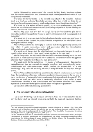 And/or: Why could not an uppermind – for example the Holy Spirit – inspire us to phrase
new theories and conceptional meta explanations based on our personal mind-status or even
independently from that?
    Why could not my/our minds - as the one and only subject of the existence – manifest
itself as a total and unlimited knowledge-universe, while they would not listen to any
outgivings beyond our consciousness which are (spiritless) also without interest anyhow?
    Why could not it be so that neither meta-reality nor a meta-consciousness nor the meta-
human nor meta-theory and not even meta-God as leading categories of the new ideology are
unasked, uncurtailed, unlimited?
    And/or: Why could not it be that we accept equally the transcendental (far beyond
rationality) and non-transcendental (bound to reality) determination of all existence and of all
that exists?
    Why could not it be correct that the limited-unlimited reality on the one hand exists in
itself, in its own actions (without the gazing of human being) and on the other hand it exists
by the gaze of human beings?
    And/or: Why could not the philosophy or a unified meta-theory specifically reach a point
now where it again summarizes, unites and generalizes after the rationalization,
differentiation and specification of human thought? 5
    Why could not it happen that the rehabilitation of a re-interpreted metaphysics and an
equally re-interpreted physics (sans “meta”) are taking place at the same time?
    And/or: Why would not the identification be correct that the final theory and/or the most
basic rules of reality/consciousness can not be understood and express without the approach
of a meta-theory and/or the hypothesis of a meta-philosophy?
    Why could not it be that meta-theory – by means of self-development - becomes first
meta-philosophy, than as a second step equally post-theory and post-philosophy; such a
consciousness and consciousness-state which requires the construction6 of a new
terminology? Why could not we finally advance to being able to let the only meta principle
evolve.
    And/or: Why could not meta-theory reach the status where it simultaneously and equally
helps the (meta)human of the new millennium awaken to the consciousness that we need to
move on the steps of meta-reality/meta-consciousness both upwards and downwards? Why
could not we reach the point where a meta-reality visualizes a new reality, a meta-
consciousness visualizes a new consciousness, the meta-human visualizes new human-
hypotheses or meta-time-meta-space visualizes a new conception of space-time?
    Let’s ask then all the other missing questions too.


    2 The perspicuity of an elemental revelation

     Let us start developing Meta-theory on a low level. Why can we not think that it is not
only the facts which are rational, observable, verifiable by means of experiment that find



5
  We may mention several authors to support that thesis. Let’s cite only one as an example: „ All it takes is for
someone to pull all the pieces together in a radically new way and produce a theoretical model that is able to
account for the world of mind along with the world of matter.” Peter Russel (The Consciousness Revolution,
edited by Ervin Laszlo, Új Paradigma, Budapest, 1999. p. 62. )
6
  In this introductory study we do not expound in detail the difference between scientific theory, philosophy,
(philosophical or universal) metaphysics and meta-philosophy (or unified philosophy) materializing meta-
consciousness. For different kinds of human ideologies, see Frithjof Schuon: The Transcendent Unity of
Religions. (Kvintesszencia Kiadó, Debrecen, 2005, p. 30-31. )


                                                       3
 