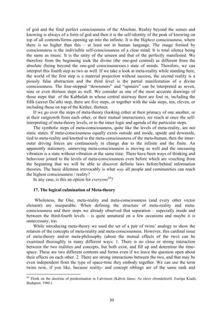 of god and the final perfect consciousness of the Absolute. Reality beyond the senses and
knowing is always of a form of god and then it is the self-identity of the peak of knowing on
top of all contents/forms opening up into the infinite. It is the Highest consciousness, where
there is no higher than this – at least not in human language. The image formed by
consciousness is the indivisible self-consciousness of a clear mind. It is total silence being
the same as music. It is the unity of the unseen and that of the perfectly manifested. We
therefore from the beginning took the divine (the one-god centred) as different from the
absolute (being beyond the one-god consciousnesses.) state of minds. Therefore, we can
interpret this fourth step as two as well. If we take a look at meta-reality while standing here,
the world of the first step is a material projection without success, the second reality is a
piously false abstraction and the third level is the partial manifestation of a divine
consciousness. The four-stepped “downstairs” and “upstairs” can be interpreted as seven,
nine or even thirteen steps as well. We consider as one of the most accurate drawings of
those steps that of the Kabbalah in whose central stairway there are four or, including the
fifth (secret Da’ath) step, there are five steps, or together with the side steps, ten, eleven, or
including those on top of the Kether, thirteen.
     If we go over the steps of meta-theory (looking either at their primacy of one another, or
at their outgrowth from each other, or their mutual interactions), we reach at once the self-
interpreting of meta-theory levels, or to the inner logic and agenda of the particular steps.
     The symbolic steps of meta-consciousness, quite like the levels of meta-reality, are not
static states. If meta-consciousness equally exists outside and inside, upside and downside,
tied to meta-reality and knotted to the meta-consciousness of the meta-human, then the inner-
outer driving forces are continuously in change due to the infinite and the finite. An
apparently stationery, unmoving meta-consciousness is moving as well and the unceasing
vibration is a state without vibration at the same time. There have been ways of thinking and
behaviour joined to the levels of meta-consciousness even before which are vouching from
the beginning that we will be able to discover definite laws before/behind information
theories. The basic dilemma irrevocably is what way all people and communities can reach
the highest consciousness / reality?
     In any case, is this an option for everyone69?

     17. The logical culmination of Meta-theory

     Wholeness, the One, meta-reality and meta-consciousness (and every other vector
element) are inseparable. When defining the structure of meta-reality and meta-
consciousness and their steps we already observed that separation – especially inside and
between the third-fourth levels – is quite unnatural on a few occasions and maybe it is
unnecessary, too.
    While introducing meta-theory we used the set of a pair of twins’ analogy to show the
relation of the concepts of meta-reality and meta-consciousness. However, this cardinal issue
of meta-theory and/or meta-philosophy (about the mutual effects of the two) can be
examined thoroughly in many different ways: 1. There is no close or strong interaction
between the two realities and concepts, but both exist, and fill up and determine the time-
space. These are two different contents and forms even if we leave the question open about
their effects on each other. 2. There are strong interactions between the two, and that may be
even independent from the type of space-time they embody together. We can use the term
twins now, if you like, because reality- and concept siblings are of the same rank and

69
  Think on the doctrine of predestination in Calvinism (Kálvin János: Az eleve elrendelésről. Európa Kiadó,
Budapest. 1986.)



                                                    30
 