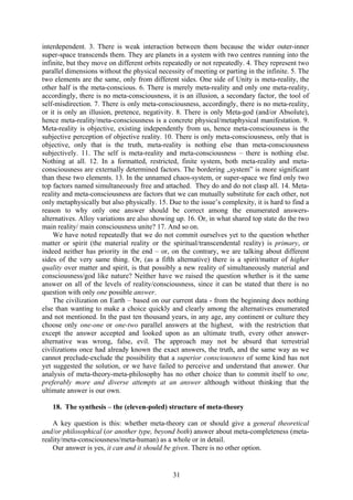 interdependent. 3. There is weak interaction between them because the wider outer-inner
super-space transcends them. They are planets in a system with two centres running into the
infinite, but they move on different orbits repeatedly or not repeatedly. 4. They represent two
parallel dimensions without the physical necessity of meeting or parting in the infinite. 5. The
two elements are the same, only from different sides. One side of Unity is meta-reality, the
other half is the meta-conscious. 6. There is merely meta-reality and only one meta-reality,
accordingly, there is no meta-consciousness, it is an illusion, a secondary factor, the tool of
self-misdirection. 7. There is only meta-consciousness, accordingly, there is no meta-reality,
or it is only an illusion, pretence, negativity. 8. There is only Meta-god (and/or Absolute),
hence meta-reality/meta-consciousness is a concrete physical/metaphysical manifestation. 9.
Meta-reality is objective, existing independently from us, hence meta-consciousness is the
subjective perception of objective reality. 10. There is only meta-consciousness, only that is
objective, only that is the truth, meta-reality is nothing else than meta-consciousness
subjectively. 11. The self is meta-reality and meta-consciousness – there is nothing else.
Nothing at all. 12. In a formatted, restricted, finite system, both meta-reality and meta-
consciousness are externally determined factors. The bordering „system” is more significant
than these two elements. 13. In the unnamed chaos-system, or super-space we find only two
top factors named simultaneously free and attached. They do and do not clasp all. 14. Meta-
reality and meta-consciousness are factors that we can mutually substitute for each other, not
only metaphysically but also physically. 15. Due to the issue’s complexity, it is hard to find a
reason to why only one answer should be correct among the enumerated answers-
alternatives. Alloy variations are also showing up. 16. Or, in what shared top state do the two
main reality/ main consciousness unite? 17. And so on.
    We have noted repeatedly that we do not commit ourselves yet to the question whether
matter or spirit (the material reality or the spiritual/transcendental reality) is primary, or
indeed neither has priority in the end – or, on the contrary, we are talking about different
sides of the very same thing. Or, (as a fifth alternative) there is a spirit/matter of higher
quality over matter and spirit, is that possibly a new reality of simultaneously material and
consciousness/god like nature? Neither have we raised the question whether is it the same
answer on all of the levels of reality/consciousness, since it can be stated that there is no
question with only one possible answer.
    The civilization on Earth – based on our current data - from the beginning does nothing
else than wanting to make a choice quickly and clearly among the alternatives enumerated
and not mentioned. In the past ten thousand years, in any age, any continent or culture they
choose only one-one or one-two parallel answers at the highest, with the restriction that
except the answer accepted and looked upon as an ultimate truth, every other answer-
alternative was wrong, false, evil. The approach may not be absurd that terrestrial
civilizations once had already known the exact answers, the truth, and the same way as we
cannot preclude-exclude the possibility that a superior consciousness of some kind has not
yet suggested the solution, or we have failed to perceive and understand that answer. Our
analysis of meta-theory-meta-philosophy has no other choice than to commit itself to one,
preferably more and diverse attempts at an answer although without thinking that the
ultimate answer is our own.

   18. The synthesis – the (eleven-poled) structure of meta-theory

    A key question is this: whether meta-theory can or should give a general theoretical
and/or philosophical (or another type, beyond both) answer about meta-completeness (meta-
reality/meta-consciousness/meta-human) as a whole or in detail.
    Our answer is yes, it can and it should be given. There is no other option.


                                               31
 