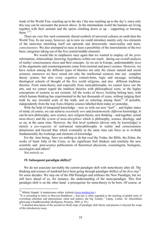 trunk of the World Tree, reaching up to the sky (’the tree reaching up to the sky’), since only
this way can he encounter the powers above. In the intermediate world the humans are living
together with their animals and the spirits climbing down or up – supporting or harming
them. “73.
    There are very few such commonly shared symbols of universal cultures on earth than the
World Tree. In our essay, however, up to now we could introduce mainly only two elements
of the meta-tree stretching itself out upwards and downwards: meta-reality and meta-
consciousness. We also attempted to raise at least a possibility of the interrelations of the two
basic categories taking out of the five central/middle elements.
             We would like to emphasize once again that we wanted to employ all the prior
information, relationships, knowing, hypothesis within our reach during our overall analysis
of reality/ consciousness slices and their concepts. As we are in Europe, understandably most
of the arguments and counterarguments come from (normal and post-) science. However, we
have reckon among the different types of theories not only the classic natural and social
sciences, moreover we have raised not only the intellectual sciences into our complete
theory system, but also every cognitive content-form, logic and message, including
theological schools of thought of the five world religions, and also different tradition-
theories. From meta-theory and especially from meta-philosophy we cannot leave out the
arts, and we cannot regard the tradition theories with philosophical roots, or the higher
conceptions of esoteric as not existent. All the works of theory building belong here, with
which human thinking has experimented in the last thousands of years, without judging their
truth by any invented scale of the truth, and so selecting among them74. If possible,
independently from the way Euro-Atlantic science labelled them today or yesterday.
    With the help of integrated knowledge – now as with our new “tool” – and higher states
of mind, of course, we can achieve essentially new and fundamentally different knowledge. It
can be new philosophy, new science, new religion theory, new thinking – and together, actual
meta-theory and the system of meta-disciplines which is philosophy, science, theology, and
so on, at the same time. However, the first level synthesis (driven only by knowledge) is
merely a pre-requisite of real/unreal meta-philosophy in reality and consciousness
dimensions and beyond that, which eventually at the same time can force us to re-think
fundamentally the workings and elements of knowledge.
    For the time being, have we nothing to do but read the Vedas, the Bible, the Zohar, the
works of Saint John of the Cross, or the significant Sufi thinkers and similarly the new
scientific and post-science publications of theoretical physicists, cosmologists, biologists,
sociologists and others?
    Not entirely so.

     19. Subsequent paradigm shift(s)?

     We do not associate inevitably the current paradigm shift with meta-theory after all. The
thinking and science of mankind have been going through paradigm shift(s) of the first step75
for some decades. We step out of the Old Paradigm and embrace the New Paradigm, but we
still have ahead of us, for instance, the understanding of the meta-paradigm. This first
paradigm shift is on the other hand a prerequisite for meta-theory to be born. Of course, at

73
    Mihaly Hoppal: A sámánizmus vallási kultúrái (www.terebess.hu )
74
   It is rewarding to listen to Hua-yen Buddhism: „ hua-yen is often regarded as the teaching of global unity of
everything (absolute and phenomenal, mind and matter), the big Totality.” Liptay, Lothar: Az Abszolútum
odisszeája a buddhizmusban (Kalligram, Pozsony, 2005. p. 95.)
75
    A detailed description of the second (or third) steps of paradigm shift theory and practice is beyond the scope
of this introductory essay.


                                                       33
 