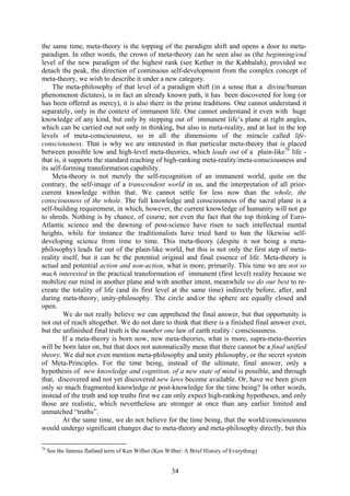 the same time, meta-theory is the topping of the paradigm shift and opens a door to meta-
paradigm. In other words, the crown of meta-theory can be seen also as (the beginning/end
level of the new paradigm of the highest rank (see Kether in the Kabbalah), provided we
detach the peak, the direction of continuous self-development from the complex concept of
meta-theory, we wish to describe it under a new category.
     The meta-philosophy of that level of a paradigm shift (in a sense that a divine/human
phenomenon dictates), is in fact an already known path, it has been discovered for long (or
has been offered as mercy), it is also there in the prime traditions. One cannot understand it
separately, only in the context of immanent life. One cannot understand it even with huge
knowledge of any kind, but only by stepping out of immanent life’s plane at right angles,
which can be carried out not only in thinking, but also in meta-reality, and at last in the top
levels of meta-consciousness, so in all the dimensions of the miracle called life-
consciousness. That is why we are interested in that particular meta-theory that is placed
between possible low and high-level meta-theories, which leads out of a plain-like76 life -
that is, it supports the standard reaching of high-ranking meta-reality/meta-consciousness and
its self-forming transformation capability.
     Meta-theory is not merely the self-recognition of an immanent world, quite on the
contrary, the self-image of a transcendent world in us, and the interpretation of all prior-
current knowledge within that. We cannot settle for less now than the whole, the
consciousness of the whole. The full knowledge and consciousness of the sacral plane is a
self-building requirement, in which, however, the current knowledge of humanity will not go
to shreds. Nothing is by chance, of course, not even the fact that the top thinking of Euro-
Atlantic science and the dawning of post-science have risen to such intellectual mental
heights, while for instance the traditionalists have tried hard to ban the likewise self-
developing science from time to time. This meta-theory (despite it not being a meta-
philosophy) leads far out of the plain-like world, but this is not only the first step of meta-
reality itself, but it can be the potential original and final essence of life. Meta-theory is
actual and potential action and non-action, what is more, primarily. This time we are not so
much interested in the practical transformation of immanent (first level) reality because we
mobilize our mind in another plane and with another intent, meanwhile we do our best to re-
create the totality of life (and its first level at the same time) indirectly before, after, and
during meta-theory, unity-philosophy. The circle and/or the sphere are equally closed and
open.
         We do not really believe we can apprehend the final answer, but that opportunity is
not out of reach altogether. We do not dare to think that there is a finished final answer ever,
but the unfinished final truth is the number one law of earth reality / consciousness.
         If a meta-theory is born now, new meta-theories, what is more, supra-meta-theories
will be born later on, but that does not automatically mean that there cannot be a final unified
theory. We did not even mention meta-philosophy and unity philosophy, or the secret system
of Meta-Principles. For the time being, instead of the ultimate, final answer, only a
hypothesis of new knowledge and cognition, of a new state of mind is possible, and through
that, discovered and not yet discovered new laws become available. Or, have we been given
only so much fragmented knowledge or post-knowledge for the time being? In other words,
instead of the truth and top truths first we can only expect high-ranking hypotheses, and only
those are realistic, which nevertheless are stronger at once than any earlier limited and
unmatched “truths”.
         At the same time, we do not believe for the time being, that the world/consciousness
would undergo significant changes due to meta-theory and meta-philosophy directly, but this

76
     See the famous flatland term of Ken Wilber (Ken Wilber: A Brief History of Everything)


                                                       34
 
