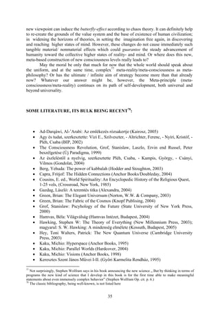 new viewpoint can induce the butterfly-effect according to chaos theory. It can definitely help
to re-create the grounds of the value system and the base of existence of human civilization;
in widening the horizons of theories, in setting the imagination free again, in discovering
and reaching higher states of mind. However, these changes do not cause immediately such
tangible material/ nonmaterial effects which could guarantee the steady advancement of
humanity toward the collective higher states of reality- and mind. Or where does this new,
meta-based construction of new consciousness levels really leads to?
        May the moral be only that much for now that the whole world should speak about
the uniform, and at the same time, complex77 meta-reality/meta-consciousness as meta-
philosophy? Or has the ultimate / infinite aim of strategy become more than that already
now? Whatever our answer might be, however, the Meta-principle (meta-
consciousness/meta-reality) continues on its path of self-development, both universal and
beyond universality.



SOME LITERATURE, ITS BULK BEING RECENT78:



     •   Ad-Darqáwí, Al-’Arabí: Az emlékezés rózsakertje (Kairosz, 2005)
     •   Agy és tudat, szerkesztette: Vizi E., Szilveszter, - Altrichter, Ferenc, - Nyíri, Kristóf, -
         Pléh, Csaba (BIP, 2002)
     •   The Consciousness Revolution, Grof, Stanislaw, Laszlo, Ervin end Russel, Peter
         beszélgetése (Új Paradigma, 1999)
     •   Az észleléstől a nyelvig, szerkesztette Pléh, Csaba, - Kampis, György, - Csányi,
         Vilmos (Gondolat, 2004)
     •   Berg, Yehuda: The power of kabbalah (Hodder and Stoughton, 2003)
     •   Capra, Fritjof: The Hidden Connections (Anchor Books/Doubleday, 2004)
     •   Cousins, E. ed., World Spirituality: An Encyclopedic History of the Religious Quest,
         1-25 vols, (Crossroad, New York, 1985)
     •   Gazdag, László: A teremtés titka (Alexandra, 2004)
     •   Green, Brian: The Elegant Universum (Norton, W.W. & Company, 2003)
     •   Green, Brian: The Fabric of the Cosmos (Knopf Publising, 2004)
     •   Grof, Stanislaw: Pscyhology of the Future (State University of New York Press,
         2000)
     •   Hamvas, Béla: Világválság (Hamvas Intézet, Budapest, 2004)
     •   Hawking, Stephen W: The Theory of Everything (New Millennium Press, 2003);
         magyarul: S. W. Hawking: A mindenség elmélete (Kossuth, Budapest, 2005)
     •   Hey, Toni Walters, Patrick: The New Quantum Universe (Cambridge University
         Press, 2003)
     •   Kaku, Michio: Hyperspace (Anchor Books, 1995)
     •   Kaku, Michio: Parallel Worlds (Hardcover, 2004)
     •   Kaku, Michio: Visions (Anchor Books, 1998)
     •   Keresztes Szent János Művei I-II. (Győri Karmelita Rendház, 1995)

77
   Not surprisingly, Stephen Wolfram says in his book announcing the new science „ But by thinking in terms of
programs the new kind of science that I develop in this book is for the first time able to make meaningful
statements about even immensely complex behavior” (Stephen Wolfram Op. cit. p. 6.)
78
   The classic bibliography, being well-known, is not listed here


                                                     35
 