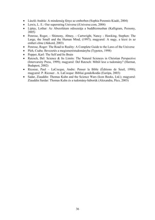 •   László András: A mindenség fénye az emberben (Sophia Perennis Kiadó, 2004)
•   Lewis, L. E.: Our superstring Universe (iUniverse.com, 2004)
•   Liptay, Lothar: Az Abszolútum odisszeája a buddhizmusban (Kalligram, Pozsony,
    2005)
•   Penrose, Roger, - Shimony, Abney, - Cartwright, Nancy - Hawking, Stephen: The
    Large, the Small and the Human Mind, (1997); magyarul: A nagy, a kicsi és az
    emberi elme (Akkord, 2003)
•   Penrose, Roger: The Road to Reality: A Complete Guide to the Laws of the Universe
•   Pleh, Csaba: Bevezetés a megismeréstudományba (Typotex, 1998)
•   Popper, Karl: The Self and Its Brain
•   Ratzsch, Del: Science & Its Limits: The Natural Sciences in Christian Perspective
    (Intervarsity Press, 1999); magyarul: Del Ratzsch: Miből lesz a tudomány? (Harmat,
    Budapest, 2002)
•   Ricoeur, Paul – LaCocque, Andre: Penser la Bible (Éditions de Seuil, 1998);
    magyarul: P. Ricouer . A. LaCocque: Bibliai gondolkodás (Európa, 2003)
•   Sadar, Ziauddin: Thomas Kuhn and the Science Wars (Icon Books, Ltd.); magyarul:
    Ziauddin Sardar: Thomas Kuhn és a tudomány-háborúk (Alexandra, Pécs, 2003)




                                        36
 