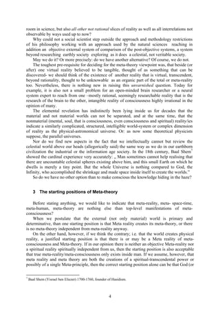 room in science, but also all other not rational slices of reality as well as all interrelations not
observable by ways used up to now?
    Why could not a social scientist step outside the approach and methodology restrictions
of his philosophy working with an approach used by the natural sciences reaching in
addition an objective external system of comparison of the post-objective systems, a system
beyond researching earthly society exploring as it does a celestial, not veritable society.
    May we do it? Or more precisely: do we have another alternative? Of course, we do not.
    The toughest pre-requisite for deciding for the meta-theory viewpoint was, that beside (or
after) one virtual reality believed to be tangible, thought of as something that can be
discovered- we should think of the existence of another reality that is virtual, transcendent,
beyond rationality, thought to be unknowable as an organic part of the total or meta-reality
too. Nevertheless, there is nothing new in raising this unvarnished question. Today for
example, it is also not a small problem for an open-minded brain researcher or a neural
system expert to reach from one –mostly rational, seemingly researchable reality that is the
research of the brain to the other, intangible reality of consciousness highly irrational in the
opinion of many.
    The elemental revelation has indistinctly been lying inside us for decades that the
material and not material worlds can not be separated, and at the same time, that the
nonmaterial (mental, soul, that is consciousness, even consciousness and spiritual) reality/ies
indicate a similarly complicated, structured, intelligible world-system or complex dimension
of reality as the physical-astronomical universe. Or: as now some theoretical physicists
suppose, the parallel universes.
    Nor do we find new aspects in the fact that we intellectually cannot but review the
celestial world above our heads (allegorically said) the same way as we do in our earthborn
civilization the industrial or the information age society. In the 18th century, Baal Shem7
showed the cardinal experience very accurately: „ Man sometimes cannot help realising that
there are uncountable celestial spheres existing above him, and this small Earth on which he
dwells is merely a tiny point. But the whole Universe is nothing compared to God, the
Infinity, who accomplished the shrinkage and made space inside itself to create the worlds.”
    So do we have no other option than to make conscious the knowledge hiding in the haze?


      3 The starting positions of Meta-theory

    Before stating anything, we would like to indicate that meta-reality, meta- space-time,
meta-human, meta-theory are nothing else than top-level manifestations of meta-
consciousness?
    When we postulate that the external (not only material) world is primary and
determinative, than one starting position is that Meta reality creates its meta-theory, or there
is no meta-theory independent from meta-reality anyway.
    On the other hand, however, if we think the contrary; i.e. that the world creates physical
reality, a justified starting position is that there is or may be a Meta reality of meta-
consciousness and Meta-theory. If in our opinion there is neither an objective Meta-reality nor
a spiritual reality spiritually independent from us, then the starting position is also acceptable
that true meta-reality/meta-consciousness only exists inside man. If we assume, however, that
meta reality and meta theory are both the creations of a spiritual-transcendental power or
possibly of a single Meta-principle, then the correct starting position alone can be that God (or

7
    Baal Shem (Yisrael ben Eliezer) 1700-1760, founder of Hasidism.



                                                       4
 