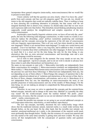 incorporates those general categories (meta-reality, meta-consciousness) that we would like
to present in more detail.
        I know entirely well that the question can arise clearly: what if we leave the „meta”
prefix from each concept, and face our old categories again? We can ask, too, should we
return to the old categories that would not radically redefine them. There is nothing to keep
us from choosing this re-defining alternative in principle, but that comes with the not
marginal drawback that in almost every sentence we should make clear that we now mean
each expression differently than before. That disturbed, mixed thinking and phrasing situation
supposedly would paralyze the straightforward and complex exposition of the new
reality/consciousness.
        In principle a more beatific linguistic solution exists: we leave off not only the „meta”
prefix, but also the following (old) language constructions, in other words we would at once
radically replace the abounding „meta” prefixes (sometimes perplexing and seemingly
superfluous) and the concepts conveying the expression of the old state of consciousness
with new linguistic signs/expressions. That is all very well, but where should we take those
new languages? Where is our ancient/future meta-language? To make new words known and
accepted – even if we had them - takes a very long time, and in addition to that, it would not
be possible to translate these letter combinations into other languages. It shows up even from
so much that it is a dead end for the time being, but only for the time being, to any
alternatives like that, an extra universal consciousness- and knowledge state and a new
universal language would be necessary.
        Let us stick to meta categories for the moment. Our essay stands on not one, but
several - meta approach - top-level concepts, and we do not wish to decide in advance how
those relate to each other (hierarchical, not hierarchical, etc.).
We name six top concepts to start with: 1. Meta-reality (inevitably not independently from
Meta–consciousness for example); 2. Meta-consciousness (similarly not independently from
Meta-reality); 3. Meta-human/Meta-human-meta-consciousness (also not independently from
the previous two and from those following); 4. Meta-God (not independently from any, but
not depending on any of them either); 5. Meta-Change (the category of operation that is the
complex, ordered not-ordered net of isolations and interactions or the non-net of that; that is,
the laws of flows, changes, transformations, self-creations, and so on); 6. Meta-theory (it is
not independent from any one, but depending on meta-consciousness the most, as one
possible projection of meta-consciousness and one of the models of Meta-change). For the
time being, we are not making an attempt to comprehend the Meta-principle (or the Meta-
principle group).
        Therefore, in our essay we strive to apprehend the concepts and the contents/forms
behind concepts, statically and in change at the same time. (Behind? Is it possibly the other
way round? Do the words/concepts create the realities behind? The prefix „meta”
demonstrates, of course, that the concepts we use are not identical with the concepts without
„meta” – reality, consciousness, etc.
        Besides the possible top concepts we are going to use several additional concepts as
well (meta-space-meta-time, meta-history, or meta-method, supra theory).
        The new top concepts, inevitably, document the new reality/reality image which
shows that the traditional (rational, natural, material) reality is a much wider territory than
thought before, on the one hand. On the other hand, that the invisible (not rational, not
material, emotional-intellectual etc.) reality is the determinant of the material world much
more profoundly than thought before. Thirdly, that the existence of a sacral (not material and
not only mental at the same time) actuality is getting more and more evident. We may also
convey all that metaphorically with the concept-pair of quantum reality and quantum
consciousness.


                                                6
 