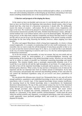 As we leave the assessment of the chosen intellectual path to others, so we hold back
from such self-evaluating statements as that bringing up meta-theory and putting it into issue
means something fundamentally new in the European/Euro Atlantic thinking.

           5. Barriers and prospects of developing the theory

    At the outset we have not decided, and even now it is not decided once and for all, or at
least we have not fixed from the beginning what meta-theory should contain, what its logic
should look like, what kind of a theoretical construction it should offer. We deliberately
reserve the chance of creation - self-creation. We do not restrict vision, imagination, and
logic in the least. We would not be pleased if a meta-transcendent consciousness or our own
consciousness-unconscious possibly had ready, finished meta-theoretical visions, although a
normal medium role is not without interest, and is not to be dismissed lightly. The phrase not
being pleased, on the other hand, indicates wonderfully our barrier that deep inside we would
not like and we can not let go even the personal opportunity of the person creating scientific
knowledge for the time being. Knowing the barriers, however, makes stepping over them
possible.
    We allow and support Meta-theory which is being born (supposedly, it is born), is being
created (supposedly, it is created), in constructing itself (or also itself) continuously. Let us
remember, that we want to make the self-development of meta-theory possible in that we try
to create at least the limited-unlimited space for it; that is, we would not like to put obstacles
in the way of creation happening in ourselves and via us. It is the free uninterrupted process
of theoretical construction.
    As we do not assume, and reasonably, we may not assume, that our own minds and our
consciousnesses would be meta-computers or a meta-knowledgebases knowing and
understanding all the knowledge in the global knowledge society, therefore our aim merely
can be to realize as clearly as possible our limitations concerning knowledge and mental
perception. This situation sharply raises a seemingly unanswerable dilemma, even if we
would like to use both the left and the right hemispheres of our brains. If a single person is
not able to have all the important knowledge in principle and in practice, even if he were a
brilliant genius otherwise. What is more, he may not have a full picture even of what are the
important and the not important facts from an infinite amount of information. So he must
face consciously and personally that awkward and disturbing problem of how and when he
can control the theoretical hypotheses using all pre-existent and future possibilities of
cognition.
    We can present this dilemma more sharply too. Permanently there is not, and will not be
enough qualitative, quantitative and established knowledge to prove the truth of and protect
meta-theory with a scientific logic. If the required knowledge always remains insufficient,
the reasoning based on the limited knowledge alone is unsatisfactory for fundamental
theoretical demonstrations. On top of that, post-normal science has lost its firm theoretical
fundaments for quite a long time. To go even further, scientific knowledge, for that matter, is
going through paradigm shifts; therefore, almost every natural- and social science
assumption may be accepted only currently, temporarily (in our days, only for years or
decades at a maximum). If the global scientific self-development10 would reach the point
where the unified scientific and, separately, a sociological meta-theory came into existence, it
would supposedly cause profound paradigm shifts, and would be a question intensely
disputed for decades.


10
     See in this volume Jozsef Csorba „Towards a Big Theory…”


                                                      7
 