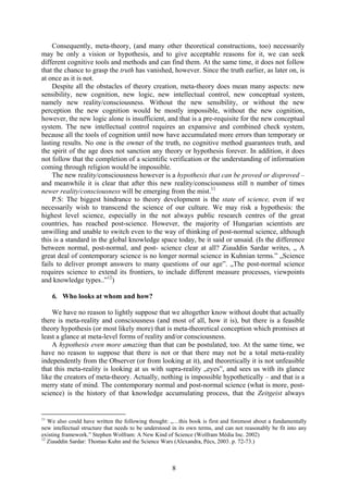 Consequently, meta-theory, (and many other theoretical constructions, too) necessarily
may be only a vision or hypothesis, and to give acceptable reasons for it, we can seek
different cognitive tools and methods and can find them. At the same time, it does not follow
that the chance to grasp the truth has vanished, however. Since the truth earlier, as later on, is
at once as it is not.
    Despite all the obstacles of theory creation, meta-theory does mean many aspects: new
sensibility, new cognition, new logic, new intellectual control, new conceptual system,
namely new reality/consciousness. Without the new sensibility, or without the new
perception the new cognition would be mostly impossible, without the new cognition,
however, the new logic alone is insufficient, and that is a pre-requisite for the new conceptual
system. The new intellectual control requires an expansive and combined check system,
because all the tools of cognition until now have accumulated more errors than temporary or
lasting results. No one is the owner of the truth, no cognitive method guarantees truth, and
the spirit of the age does not sanction any theory or hypothesis forever. In addition, it does
not follow that the completion of a scientific verification or the understanding of information
coming through religion would be impossible.
    The new reality/consciousness however is a hypothesis that can be proved or disproved –
and meanwhile it is clear that after this new reality/consciousness still n number of times
newer reality/consciousness will be emerging from the mist.11
    P.S: The biggest hindrance to theory development is the state of science, even if we
necessarily wish to transcend the science of our culture. We may risk a hypothesis: the
highest level science, especially in the not always public research centres of the great
countries, has reached post-science. However, the majority of Hungarian scientists are
unwilling and unable to switch even to the way of thinking of post-normal science, although
this is a standard in the global knowledge space today, be it said or unsaid. (Is the difference
between normal, post-normal, and post- science clear at all? Ziauddin Sardar writes, „ A
great deal of contemporary science is no longer normal science in Kuhnian terms.” „Science
fails to deliver prompt answers to many questions of our age”. „The post-normal science
requires science to extend its frontiers, to include different measure processes, viewpoints
and knowledge types..”12)

     6. Who looks at whom and how?

    We have no reason to lightly suppose that we altogether know without doubt that actually
there is meta-reality and consciousness (and most of all, how it is), but there is a feasible
theory hypothesis (or most likely more) that is meta-theoretical conception which promises at
least a glance at meta-level forms of reality and/or consciousness.
    A hypothesis even more amazing than that can be postulated, too. At the same time, we
have no reason to suppose that there is not or that there may not be a total meta-reality
independently from the Observer (or from looking at it), and theoretically it is not unfeasible
that this meta-reality is looking at us with supra-reality „eyes”, and sees us with its glance
like the creators of meta-theory. Actually, nothing is impossible hypothetically – and that is a
merry state of mind. The contemporary normal and post-normal science (what is more, post-
science) is the history of that knowledge accumulating process, that the Zeitgeist always


11
   We also could have written the following thought: „…this book is first and foremost about a fundamentally
new intellectual structure that needs to be understood in its own terms, and can not reasonably be fit into any
existing framework.” Stephen Wolfram: A New Kind of Science (Wolfram Média Inc. 2002)
12
   Ziauddin Sardar: Thomas Kuhn and the Science Wars (Alexandra, Pécs, 2003. p. 72-73.)



                                                      8
 
