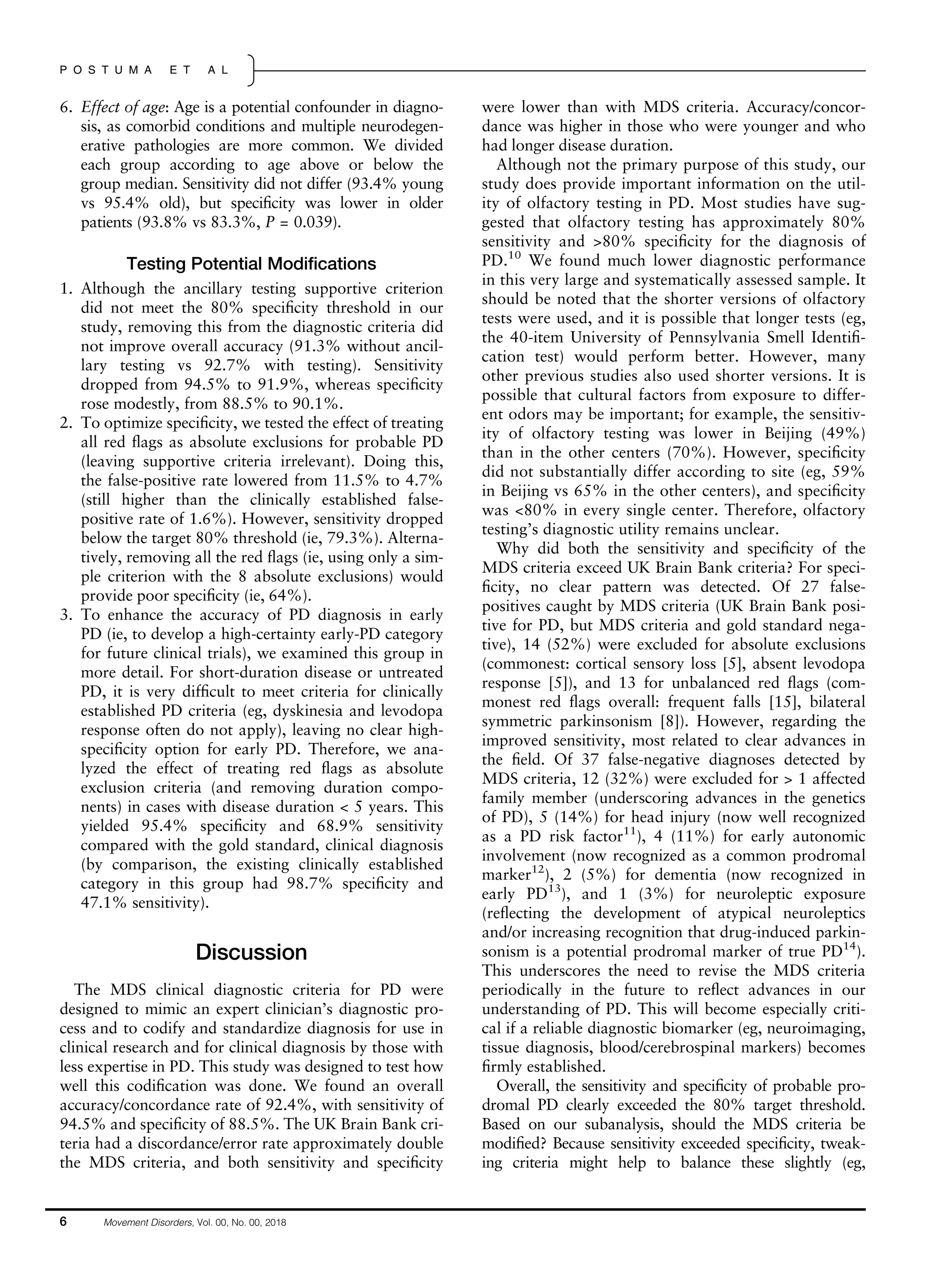 6. Effect of age: Age is a potential confounder in diagno-
sis, as comorbid conditions and multiple neurodegen-
erative pathologies are more common. We divided
each group according to age above or below the
group median. Sensitivity did not differ (93.4% young
vs 95.4% old), but speciﬁcity was lower in older
patients (93.8% vs 83.3%, P = 0.039).
Testing Potential Modiﬁcations
1. Although the ancillary testing supportive criterion
did not meet the 80% speciﬁcity threshold in our
study, removing this from the diagnostic criteria did
not improve overall accuracy (91.3% without ancil-
lary testing vs 92.7% with testing). Sensitivity
dropped from 94.5% to 91.9%, whereas speciﬁcity
rose modestly, from 88.5% to 90.1%.
2. To optimize speciﬁcity, we tested the effect of treating
all red ﬂags as absolute exclusions for probable PD
(leaving supportive criteria irrelevant). Doing this,
the false-positive rate lowered from 11.5% to 4.7%
(still higher than the clinically established false-
positive rate of 1.6%). However, sensitivity dropped
below the target 80% threshold (ie, 79.3%). Alterna-
tively, removing all the red ﬂags (ie, using only a sim-
ple criterion with the 8 absolute exclusions) would
provide poor speciﬁcity (ie, 64%).
3. To enhance the accuracy of PD diagnosis in early
PD (ie, to develop a high-certainty early-PD category
for future clinical trials), we examined this group in
more detail. For short-duration disease or untreated
PD, it is very difﬁcult to meet criteria for clinically
established PD criteria (eg, dyskinesia and levodopa
response often do not apply), leaving no clear high-
speciﬁcity option for early PD. Therefore, we ana-
lyzed the effect of treating red ﬂags as absolute
exclusion criteria (and removing duration compo-
nents) in cases with disease duration < 5 years. This
yielded 95.4% speciﬁcity and 68.9% sensitivity
compared with the gold standard, clinical diagnosis
(by comparison, the existing clinically established
category in this group had 98.7% speciﬁcity and
47.1% sensitivity).
Discussion
The MDS clinical diagnostic criteria for PD were
designed to mimic an expert clinician’s diagnostic pro-
cess and to codify and standardize diagnosis for use in
clinical research and for clinical diagnosis by those with
less expertise in PD. This study was designed to test how
well this codiﬁcation was done. We found an overall
accuracy/concordance rate of 92.4%, with sensitivity of
94.5% and speciﬁcity of 88.5%. The UK Brain Bank cri-
teria had a discordance/error rate approximately double
the MDS criteria, and both sensitivity and speciﬁcity
were lower than with MDS criteria. Accuracy/concor-
dance was higher in those who were younger and who
had longer disease duration.
Although not the primary purpose of this study, our
study does provide important information on the util-
ity of olfactory testing in PD. Most studies have sug-
gested that olfactory testing has approximately 80%
sensitivity and >80% speciﬁcity for the diagnosis of
PD.10
We found much lower diagnostic performance
in this very large and systematically assessed sample. It
should be noted that the shorter versions of olfactory
tests were used, and it is possible that longer tests (eg,
the 40-item University of Pennsylvania Smell Identiﬁ-
cation test) would perform better. However, many
other previous studies also used shorter versions. It is
possible that cultural factors from exposure to differ-
ent odors may be important; for example, the sensitiv-
ity of olfactory testing was lower in Beijing (49%)
than in the other centers (70%). However, speciﬁcity
did not substantially differ according to site (eg, 59%
in Beijing vs 65% in the other centers), and speciﬁcity
was <80% in every single center. Therefore, olfactory
testing’s diagnostic utility remains unclear.
Why did both the sensitivity and speciﬁcity of the
MDS criteria exceed UK Brain Bank criteria? For speci-
ﬁcity, no clear pattern was detected. Of 27 false-
positives caught by MDS criteria (UK Brain Bank posi-
tive for PD, but MDS criteria and gold standard nega-
tive), 14 (52%) were excluded for absolute exclusions
(commonest: cortical sensory loss [5], absent levodopa
response [5]), and 13 for unbalanced red ﬂags (com-
monest red ﬂags overall: frequent falls [15], bilateral
symmetric parkinsonism [8]). However, regarding the
improved sensitivity, most related to clear advances in
the ﬁeld. Of 37 false-negative diagnoses detected by
MDS criteria, 12 (32%) were excluded for > 1 affected
family member (underscoring advances in the genetics
of PD), 5 (14%) for head injury (now well recognized
as a PD risk factor11
), 4 (11%) for early autonomic
involvement (now recognized as a common prodromal
marker12
), 2 (5%) for dementia (now recognized in
early PD13
), and 1 (3%) for neuroleptic exposure
(reﬂecting the development of atypical neuroleptics
and/or increasing recognition that drug-induced parkin-
sonism is a potential prodromal marker of true PD14
).
This underscores the need to revise the MDS criteria
periodically in the future to reﬂect advances in our
understanding of PD. This will become especially criti-
cal if a reliable diagnostic biomarker (eg, neuroimaging,
tissue diagnosis, blood/cerebrospinal markers) becomes
ﬁrmly established.
Overall, the sensitivity and speciﬁcity of probable pro-
dromal PD clearly exceeded the 80% target threshold.
Based on our subanalysis, should the MDS criteria be
modiﬁed? Because sensitivity exceeded speciﬁcity, tweak-
ing criteria might help to balance these slightly (eg,
6 Movement Disorders, Vol. 00, No. 00, 2018
P O S T U M A E T A L
 