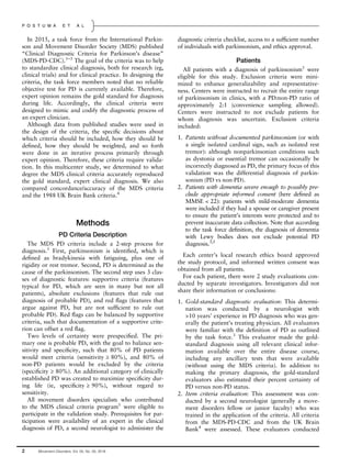 In 2015, a task force from the International Parkin-
son and Movement Disorder Society (MDS) published
“Clinical Diagnostic Criteria for Parkinson’s disease”
(MDS-PD-CDC).1–3
The goal of the criteria was to help
to standardize clinical diagnosis, both for research (eg,
clinical trials) and for clinical practice. In designing the
criteria, the task force members noted that no reliable
objective test for PD is currently available. Therefore,
expert opinion remains the gold standard for diagnosis
during life. Accordingly, the clinical criteria were
designed to mimic and codify the diagnostic process of
an expert clinician.
Although data from published studies were used in
the design of the criteria, the speciﬁc decisions about
which criteria should be included, how they should be
deﬁned, how they should be weighted, and so forth
were done in an iterative process primarily through
expert opinion. Therefore, these criteria require valida-
tion. In this multicenter study, we determined to what
degree the MDS clinical criteria accurately reproduced
the gold standard, expert clinical diagnosis. We also
compared concordance/accuracy of the MDS criteria
and the 1988 UK Brain Bank criteria.4
Methods
PD Criteria Description
The MDS PD criteria include a 2-step process for
diagnosis.1
First, parkinsonism is identiﬁed, which is
deﬁned as bradykinesia with fatiguing, plus one of
rigidity or rest tremor. Second, PD is determined as the
cause of the parkinsonism. The second step uses 3 clas-
ses of diagnostic features: supportive criteria (features
typical for PD, which are seen in many but not all
patients), absolute exclusions (features that rule out
diagnosis of probable PD), and red ﬂags (features that
argue against PD, but are not sufﬁcient to rule out
probable PD). Red ﬂags can be balanced by supportive
criteria, such that documentation of a supportive crite-
rion can offset a red ﬂag.
Two levels of certainty were prespeciﬁed. The pri-
mary one is probable PD, with the goal to balance sen-
sitivity and speciﬁcity, such that 80% of PD patients
would meet criteria (sensitivity ≥ 80%), and 80% of
non-PD patients would be excluded by the criteria
(speciﬁcity ≥ 80%). An additional category of clinically
established PD was created to maximize speciﬁcity dur-
ing life (ie, speciﬁcity ≥ 90%), without regard to
sensitivity.
All movement disorders specialists who contributed
to the MDS clinical criteria program1
were eligible to
participate in the validation study. Prerequisites for par-
ticipation were availability of an expert in the clinical
diagnosis of PD, a second neurologist to administer the
diagnostic criteria checklist, access to a sufﬁcient number
of individuals with parkinsonism, and ethics approval.
Patients
All patients with a diagnosis of parkinsonism1
were
eligible for this study. Exclusion criteria were mini-
mized to enhance generalizability and representative-
ness. Centers were instructed to recruit the entire range
of parkinsonism in clinics, with a PD:non-PD ratio of
approximately 2:1 (convenience sampling allowed).
Centers were instructed to not exclude patients for
whom diagnosis was uncertain. Exclusion criteria
included:
1. Patients without documented parkinsonism (or with
a single isolated cardinal sign, such as isolated rest
tremor): although nonparkinsonian conditions such
as dystonia or essential tremor can occasionally be
incorrectly diagnosed as PD, the primary focus of this
validation was the differential diagnosis of parkin-
sonism (PD vs non-PD).
2. Patients with dementia severe enough to possibly pre-
clude appropriate informed consent (here deﬁned as
MMSE < 22): patients with mild-moderate dementia
were included if they had a spouse or caregiver present
to ensure the patient’s interests were protected and to
prevent inaccurate data collection. Note that according
to the task force deﬁnition, the diagnosis of dementia
with Lewy bodies does not exclude potential PD
diagnosis.3,5
Each center’s local research ethics board approved
the study protocol, and informed written consent was
obtained from all patients.
For each patient, there were 2 study evaluations con-
ducted by separate investigators. Investigators did not
share their information or conclusions:
1. Gold-standard diagnostic evaluation: This determi-
nation was conducted by a neurologist with
>10 years’ experience in PD diagnosis who was gen-
erally the patient’s treating physician. All evaluators
were familiar with the deﬁnition of PD as outlined
by the task force.3
This evaluator made the gold-
standard diagnosis using all relevant clinical infor-
mation available over the entire disease course,
including any ancillary tests that were available
(without using the MDS criteria). In addition to
making the primary diagnosis, the gold-standard
evaluators also estimated their percent certainty of
PD versus non-PD status.
2. Item criteria evaluation: This assessment was con-
ducted by a second neurologist (generally a move-
ment disorders fellow or junior faculty) who was
trained in the application of the criteria. All criteria
from the MDS-PD-CDC and from the UK Brain
Bank4
were assessed. These evaluators conducted
2 Movement Disorders, Vol. 00, No. 00, 2018
P O S T U M A E T A L
 