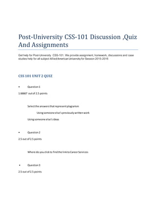 Post-University CSS-101 Discussion ,Quiz
And Assignments
Get help for Post-University CSS-101. We provide assignment, homework, discussions and case
studies help for all subject AlliedAmericanUniversity for Session 2015-2016
CSS 101 UNIT2 QUIZ
• Question1
1.66667 outof 2.5 points
Selectthe answersthatrepresentplagiarism
Usingsomeone else'spreviouslywrittenwork
Usingsomeone else'sideas
• Question2
2.5 out of 2.5 points
Where do youclickto findthe linktoCareerServices
• Question3
2.5 out of 2.5 points
 