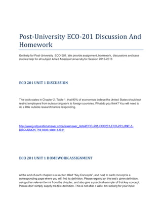 Post-University ECO-201 Discussion And
Homework
Get help for Post-University ECO-201. We provide assignment, homework, discussions and case
studies help for all subject AlliedAmericanUniversity for Session 2015-2016
ECO 201 UNIT1 DISCUSSION
The book states in Chapter 2, Table 1, that 90% of economists believe the United States should not
restrict employers from outsourcing work to foreign countries. What do you think? You will need to
do a little outside research before responding.
http://www.justquestionanswer.com/viewanswer_detail/ECO-201-ECO201-ECO-201-UNIT-1-
DISCUSSION-The-book-state-43741
ECO 201 UNIT1 HOMEWORK ASSIGNMENT
At the end of each chapter is a section titled “Key Concepts”, and next to each concept is a
corresponding page where you will find its definition. Please expand on the text’s given definition,
using other relevant terms from the chapter, and also give a practical example of that key concept.
Please don’t simply supply the text definition. This is not what I want. I’m looking for your input
 