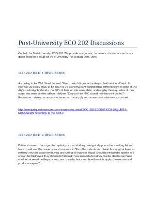 Post-University ECO 202 Discussions
Get help for Post-University ECO 202. We provide assignment, homework, discussions and case
studies help for all subject Post-University for Session 2015-2016
ECO 202 UNIT1 DISCUSSION
According to the Wall Street Journal, "Rent control disproportionately subsidizes the affluent. A
Harvard University study in the late 1980’s found that rent-controlled apartments were in some of the
city's best neighborhoods, that 94% of their tenants were white, and roughly three-quarters of their
occupants were families without children." Do you think NYC should maintain rent control?
Remember, relate your responses based on the supply and demand materials we’ve covered.
http://www.justquestionanswer.com/viewanswer_detail/ECO-202-ECO202-ECO-202-UNIT-1-
DISCUSSION-According-to-the-43750
ECO 202 UNIT2 DISCUSSION
Patients in need of an organ transplant, such as a kidney, are typically placed on a waiting list and
have to wait months or even years to receive it. Often, the patient cannot wait this long but there is
nothing they can do as they buying and selling of organs is illegal. Should someone be able to sell
one of their kidneys if they choose to? Should those in need of a kidney one be able to purchase
one? What would be the pros and cons to each choice and how does this apply to consumer and
producer surplus?
 