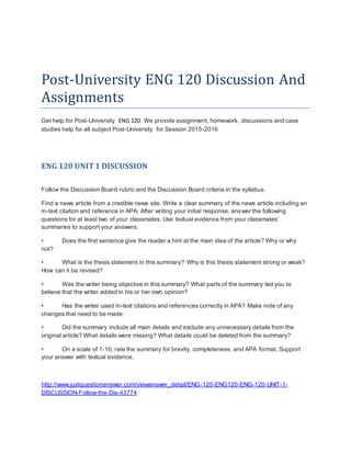 Post-University ENG 120 Discussion And
Assignments
Get help for Post-University ENG 120. We provide assignment, homework, discussions and case
studies help for all subject Post-University for Session 2015-2016
ENG 120 UNIT1 DISCUSSION
Follow the Discussion Board rubric and the Discussion Board criteria in the syllabus.
Find a news article from a credible news site. Write a clear summary of the news article including an
in-text citation and reference in APA. After writing your initial response, answer the following
questions for at least two of your classmates. Use textual evidence from your classmates’
summaries to support your answers.
• Does the first sentence give the reader a hint at the main idea of the article? Why or why
not?
• What is the thesis statement in this summary? Why is this thesis statement strong or weak?
How can it be revised?
• Was the writer being objective in this summary? What parts of the summary led you to
believe that the writer added in his or her own opinion?
• Has the writer used in-text citations and references correctly in APA? Make note of any
changes that need to be made.
• Did the summary include all main details and exclude any unnecessary details from the
original article? What details were missing? What details could be deleted from the summary?
• On a scale of 1-10, rate the summary for brevity, completeness, and APA format. Support
your answer with textual evidence.
http://www.justquestionanswer.com/viewanswer_detail/ENG-120-ENG120-ENG-120-UNIT-1-
DISCUSSION-Follow-the-Dis-43774
 