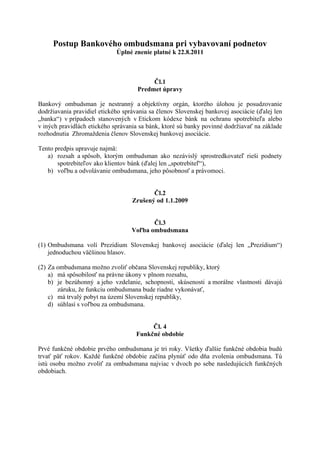 Postup Bankového ombudsmana pri vybavovaní podnetov
                             Úplné znenie platné k 22.8.2011



                                          Čl.1
                                     Predmet úpravy

Bankový ombudsman je nestranný a objektívny orgán, ktorého úlohou je posudzovanie
dodržiavania pravidiel etického správania sa členov Slovenskej bankovej asociácie (ďalej len
„banka“) v prípadoch stanovených v Etickom kódexe bánk na ochranu spotrebiteľa alebo
v iných pravidlách etického správania sa bánk, ktoré sú banky povinné dodržiavať na základe
rozhodnutia Zhromaždenia členov Slovenskej bankovej asociácie.

Tento predpis upravuje najmä:
   a) rozsah a spôsob, ktorým ombudsman ako nezávislý sprostredkovateľ rieši podnety
       spotrebiteľov ako klientov bánk (ďalej len „spotrebiteľ“),
   b) voľbu a odvolávanie ombudsmana, jeho pôsobnosť a právomoci.


                                          Čl.2
                                   Zrušený od 1.1.2009


                                          Čl.3
                                   Voľba ombudsmana

(1) Ombudsmana volí Prezídium Slovenskej bankovej asociácie (ďalej len „Prezídium“)
    jednoduchou väčšinou hlasov.

(2) Za ombudsmana možno zvoliť občana Slovenskej republiky, ktorý
    a) má spôsobilosť na právne úkony v plnom rozsahu,
    b) je bezúhonný a jeho vzdelanie, schopnosti, skúsenosti a morálne vlastnosti dávajú
       záruku, že funkciu ombudsmana bude riadne vykonávať,
    c) má trvalý pobyt na území Slovenskej republiky,
    d) súhlasí s voľbou za ombudsmana.


                                          Čl. 4
                                     Funkčné obdobie

Prvé funkčné obdobie prvého ombudsmana je tri roky. Všetky ďalšie funkčné obdobia budú
trvať päť rokov. Každé funkčné obdobie začína plynúť odo dňa zvolenia ombudsmana. Tú
istú osobu možno zvoliť za ombudsmana najviac v dvoch po sebe nasledujúcich funkčných
obdobiach.
 