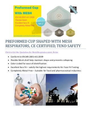 PREFORMED CUP SHAPED WITH MESH
RESPIRATORS, CE CERTIFIED, TEND SAFETY
Click to Get the Quotation for Mesh Respirator-9900 Series
 Conform to EN149:2001+A1:2009
 Flexible Mesh shell help maintain shape and prevents collapsing
 Color coded for ease of identification
 Excellent face fit – satisfy the highest requirements for Face Fit Testing
 Completely Metal Free – Suitable for food and pharmaceutical industries
 