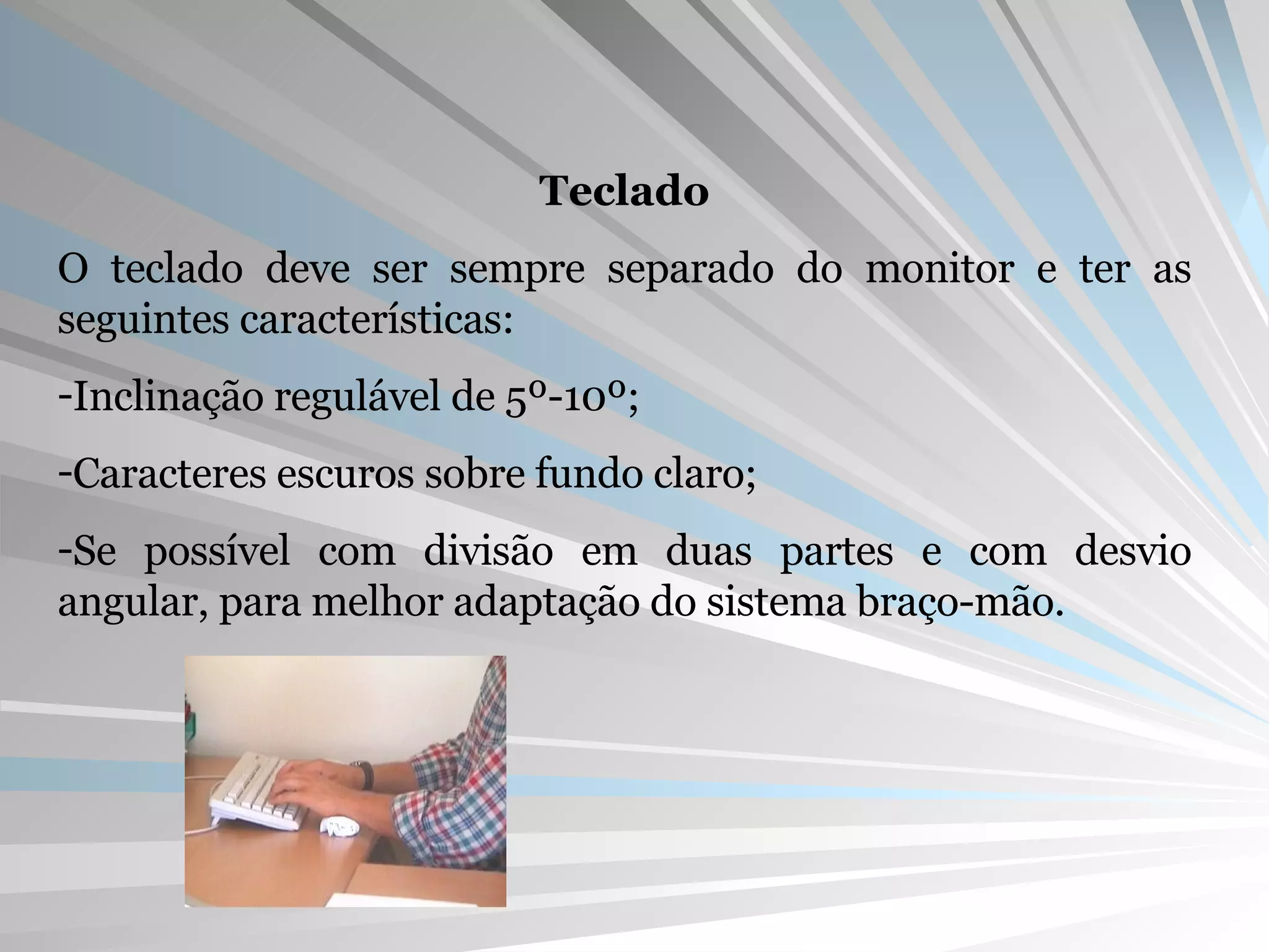 Teclado O teclado deve ser sempre separado do monitor e ter as seguintes características: Inclinação regulável de 5º-10º; Caracteres escuros sobre fundo claro; Se possível com divisão em duas partes e com desvio angular, para melhor adaptação do sistema braço-mão. 