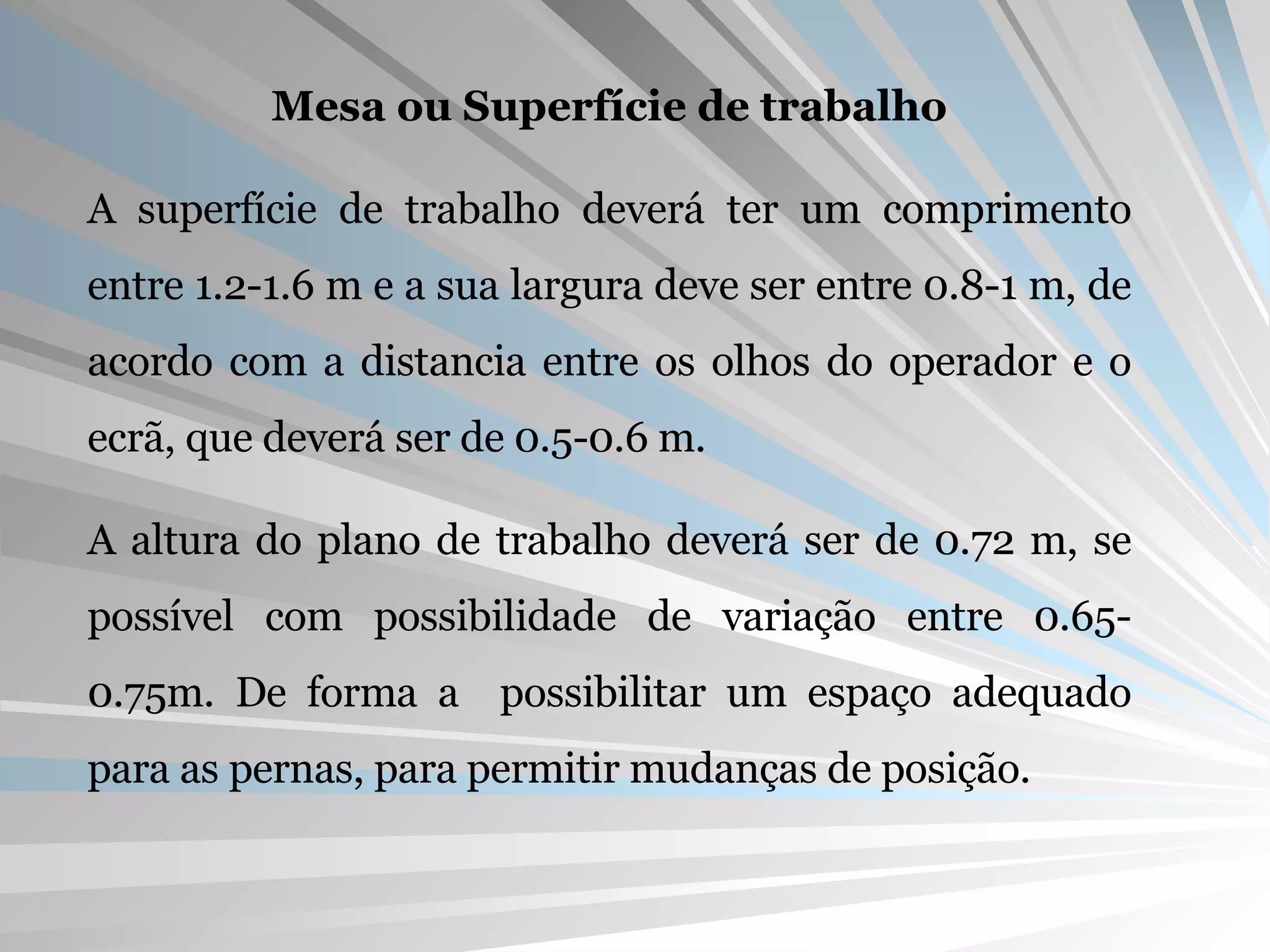 Mesa ou Superfície de trabalho A superfície de trabalho deverá ter um comprimento entre 1.2-1.6 m e a sua largura deve ser entre 0.8-1 m, de acordo com a distancia entre os olhos do operador e o ecrã, que deverá ser de 0.5-0.6 m. A altura do plano de trabalho deverá ser de 0.72 m, se possível com possibilidade de variação entre 0.65-0.75m. De forma a  possibilitar um espaço adequado para as pernas, para permitir mudanças de posição. 