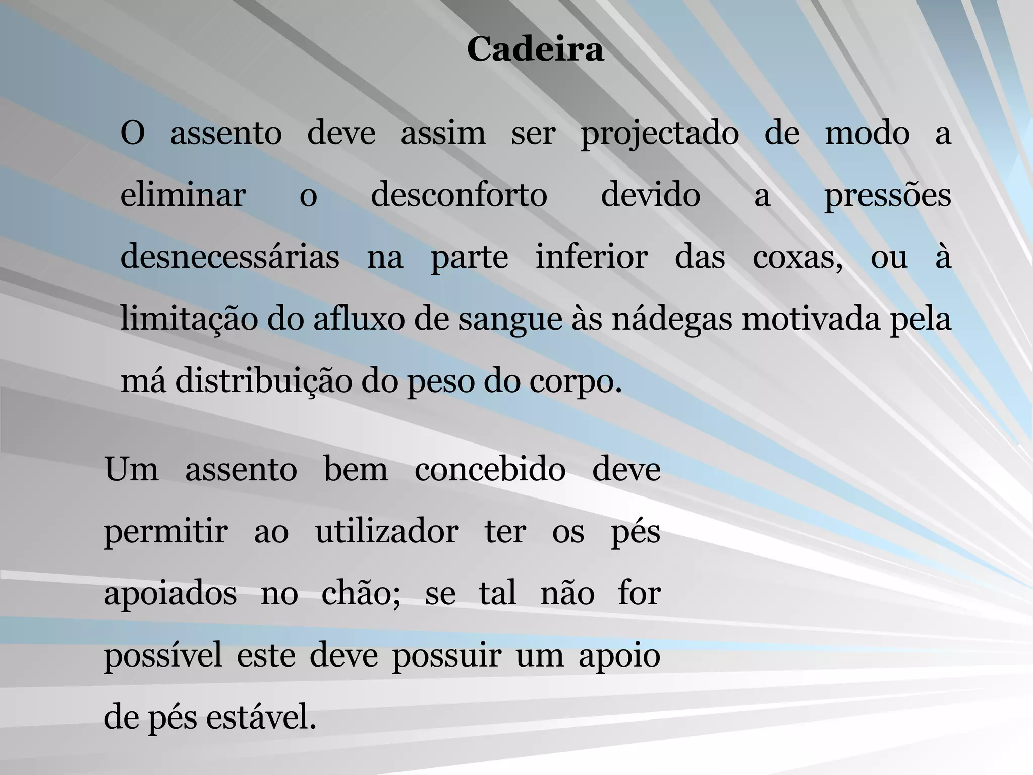 Cadeira O assento deve assim ser projectado de modo a eliminar o desconforto devido a pressões desnecessárias na parte inferior das coxas, ou à limitação do afluxo de sangue às nádegas motivada pela má distribuição do peso do corpo. Um assento bem concebido deve permitir ao utilizador ter os pés apoiados no chão; se tal não for possível este deve possuir um apoio de pés estável. 