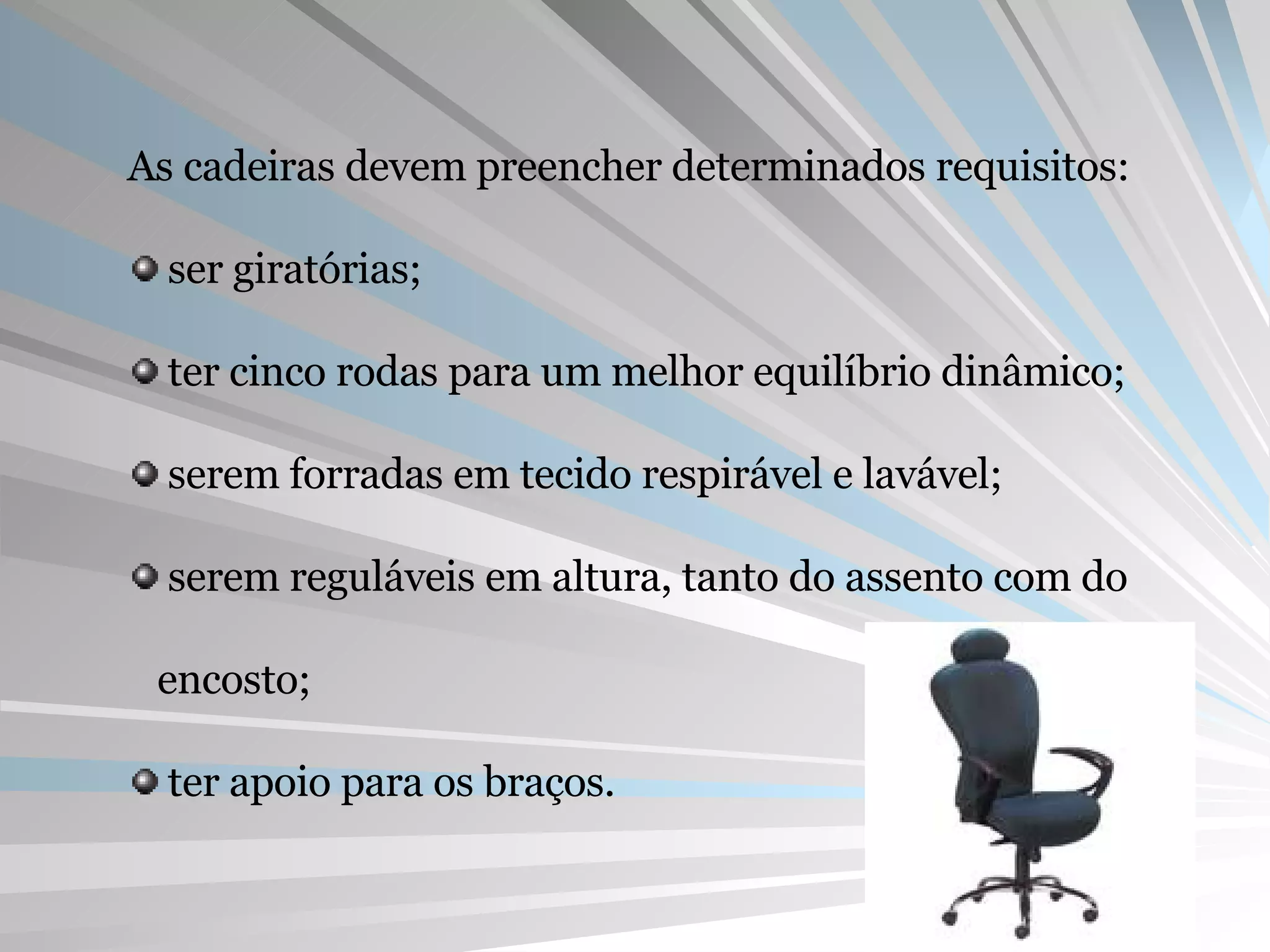 As cadeiras devem preencher determinados requisitos: ser giratórias; ter cinco rodas para um melhor equilíbrio dinâmico; serem forradas em tecido respirável e lavável; serem reguláveis em altura, tanto do assento com do encosto; ter apoio para os braços. 