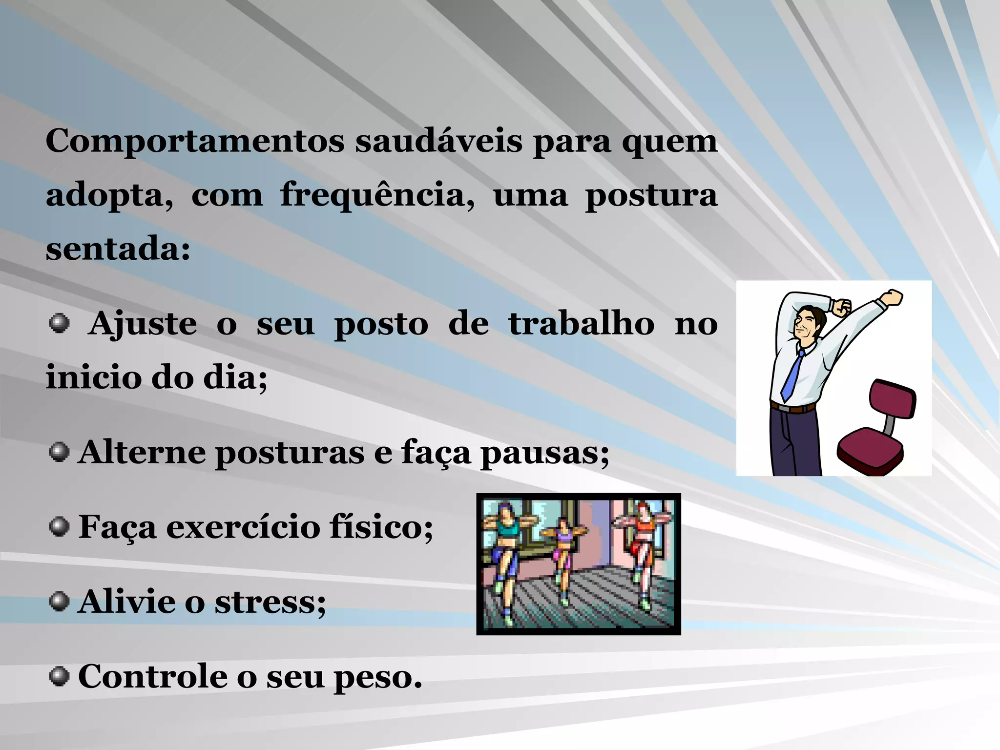 Comportamentos saudáveis para quem adopta, com frequência, uma postura sentada: Ajuste o seu posto de trabalho no inicio do dia; Alterne posturas e faça pausas; Faça exercício físico; Alivie o stress; Controle o seu peso. 