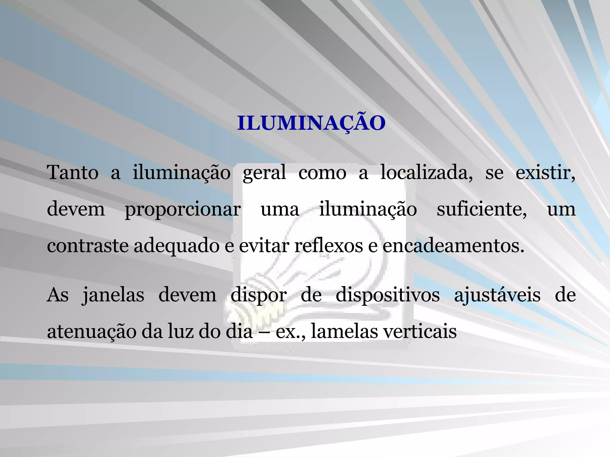 ILUMINAÇÃO Tanto a iluminação geral como a localizada, se existir, devem proporcionar uma iluminação suficiente, um contraste adequado e evitar reflexos e encadeamentos. As janelas devem dispor de dispositivos ajustáveis de atenuação da luz do dia – ex., lamelas verticais 