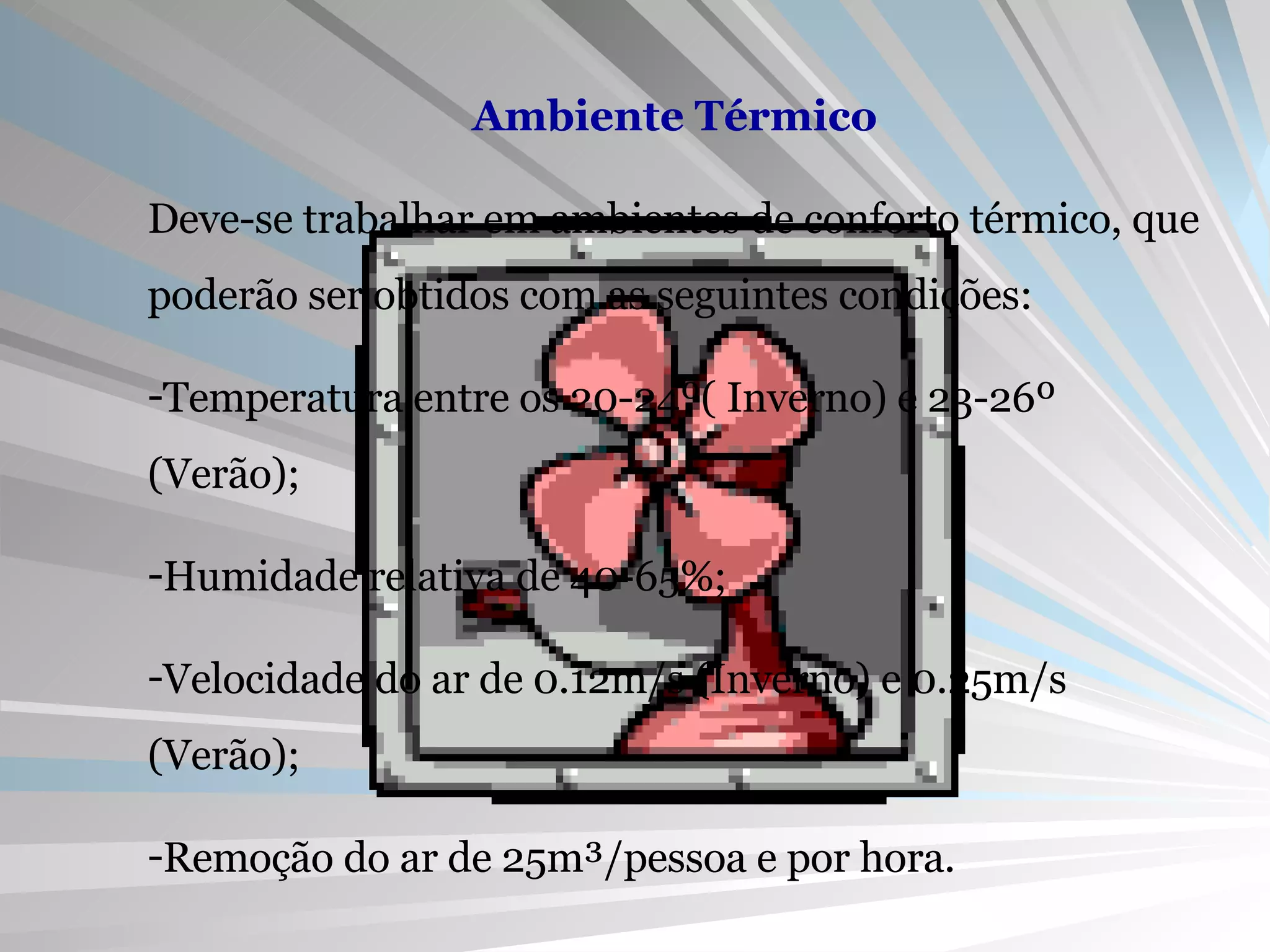 Ambiente Térmico Deve-se trabalhar em ambientes de conforto térmico, que poderão ser obtidos com as seguintes condições: Temperatura entre os 20-24º( Inverno) e 23-26º (Verão); Humidade relativa de 40-65%; Velocidade do ar de 0.12m/s (Inverno) e 0.25m/s (Verão); Remoção do ar de 25m³/pessoa e por hora.  