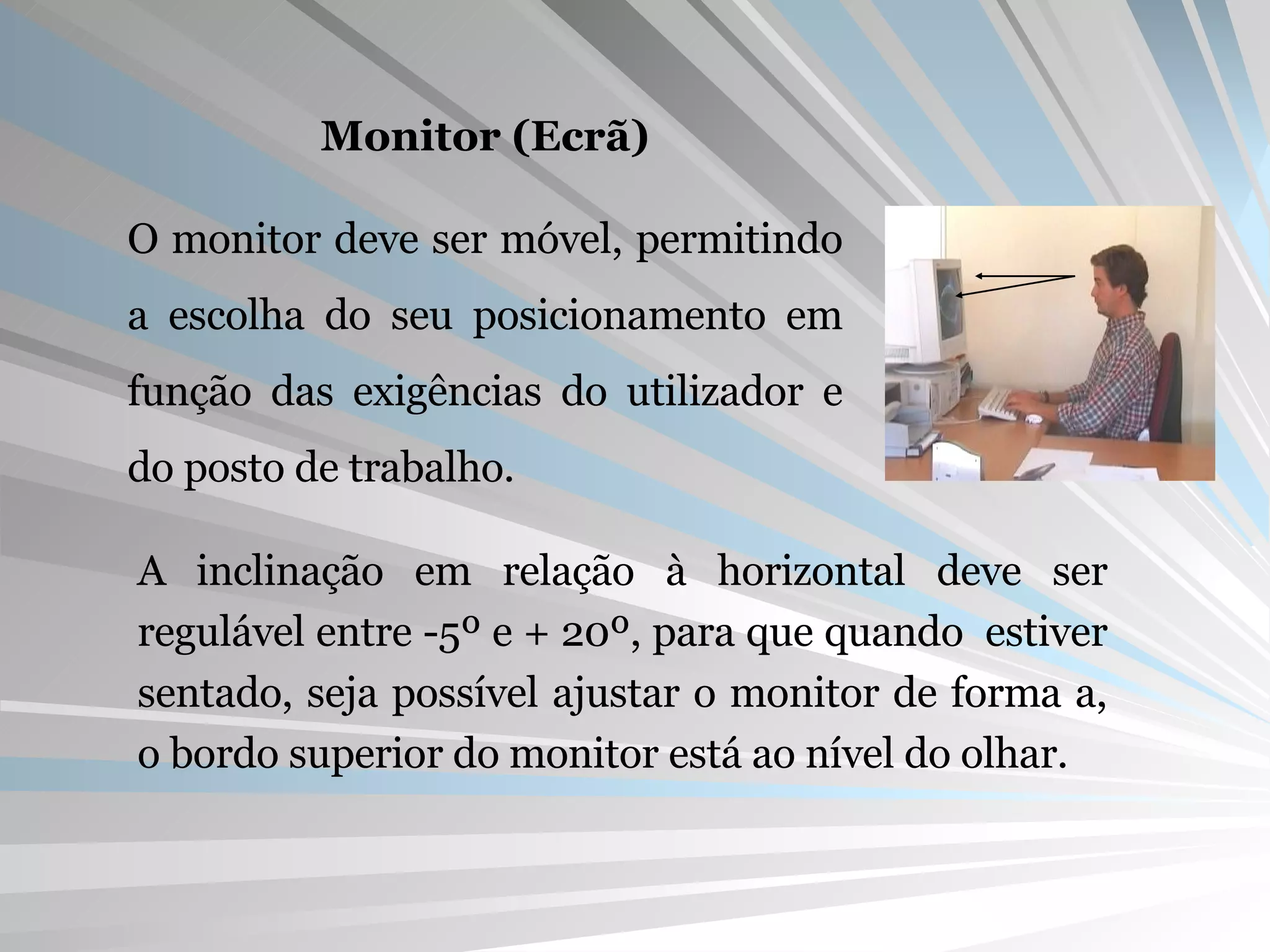 Monitor (Ecrã) O monitor deve ser móvel, permitindo a escolha do seu posicionamento em função das exigências do utilizador e do posto de trabalho. A inclinação em relação à horizontal deve ser regulável entre -5º e + 20º, para que quando  estiver sentado, seja possível ajustar o monitor de forma a, o bordo superior do monitor está ao nível do olhar. 