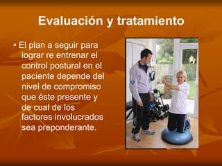 Evaluación y tratamiento
• El plan a seguir para
lograr re entrenar el
control postural en el
paciente depende del
nivel de compromiso
que éste presente y
de cual de los
factores involucrados
sea preponderante.
 