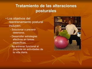 Tratamiento de las alteraciones
posturales
• Los objetivos del
reentrenamiento postural
incluyen:
- Solucionar o prevenir
deterioros.
- Desarrollar estrategias
efectivas en tareas
específicas.
- Re entrenar funcional al
paciente en actividades de
la vida diaria.
 