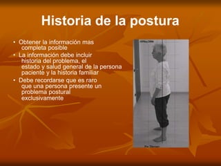 Historia de la postura
• Obtener la información mas
completa posible
• La información debe incluir
historia del problema, el
estado y salud general de la persona
paciente y la historia familiar
• Debe recordarse que es raro
que una persona presente un
problema postural
exclusivamente
 