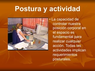 Postura y actividad
• La capacidad de
controlar nuestra
posición corporal en
el espacio es
fundamental para
realizar cualquier
acción. Todas las
actividades implican
requerimientos
posturales.
 
