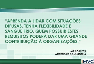 “APRENDA A LIDAR COM SITUAÇÕES
DIFUSAS. TENHA FLEXIBILIDADE E
SANGUE FRIO. QUEM POSSUIR ESTES
REQUISITOS PODERÁ DAR UMA GRANDE
CONTRIBUIÇÃO À ORGANIZAÇÕES.”
MÁRIO FLECK
ACCENTURE CONSULTORIA

 