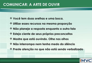 COMUNICAR: A ARTE DE OUVIR

 Você tem duas orelhas e uma boca.
 Utilize esses recursos na mesma proporção
 Não planeje a resposta enquanto o outro fala
 Esteja ciente de seus próprios preconceitos
 Mostre que está ouvindo. Olhe nos olhos
 Não interrompa nem tenha medo do silêncio
 Preste atenção no que não está sendo verbalizado

13

 