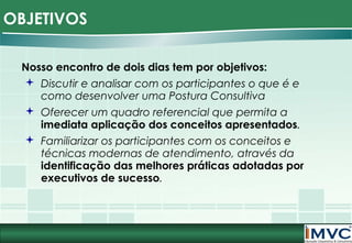 OBJETIVOS
Nosso encontro de dois dias tem por objetivos:
 Discutir e analisar com os participantes o que é e
como desenvolver uma Postura Consultiva
 Oferecer um quadro referencial que permita a
imediata aplicação dos conceitos apresentados.
 Familiarizar os participantes com os conceitos e
técnicas modernas de atendimento, através da
identificação das melhores práticas adotadas por
executivos de sucesso.

 