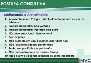 POSTURA CONSULTIVA
Melhorando o Atendimento
1. Apresente-se em 1º lugar, principalmente quando estiver ao
telefone
2. Procure demonstrar boa vontade
3. Procure demonstrar interesse pelo outro
4. Não seja emocional. Seja racional.
5. Seja objetivo
6. Não prometa em vão. É melhor saber dizer não
7. Não faça brincadeiras em demasia
8. Tenha sempre lápis e papel à mão
9. Não faça outra coisa ao mesmo tempo
10. Faça quem está sendo atendido se sentir importante

 