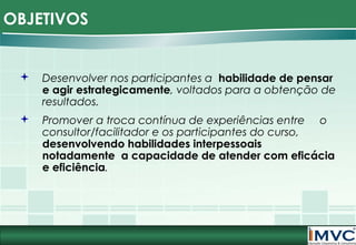 OBJETIVOS



Desenvolver nos participantes a habilidade de pensar
e agir estrategicamente, voltados para a obtenção de
resultados.



Promover a troca contínua de experiências entre o
consultor/facilitador e os participantes do curso,
desenvolvendo habilidades interpessoais
notadamente a capacidade de atender com eficácia
e eficiência.

 