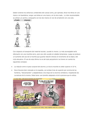 Deben evitarse los esfuerzos unilaterales del cuerpo como, por ejemplo, llevar los libros en una
mano o en bandolera, cargar una bolsa en una mano y en la otra nada… Lo más recomendable
es utilizar un carrito y empujarlo con las dos manos en vez de arrastrarlo con una sola.
Con respecto al transporte del material escolar, sucede lo mismo. Lo más aconsejable sería
efectuarlo con una mochila-carro, pero eso sólo sucede en edades tempranas. Luego se produce
un aumento del uso de la mochila que guarda relación directa al incremento de la edad y del
ciclo educativo. El uso de esta última no es del todo perjudicial si se tienen en cuenta los
siguientes consejos:
 La relación entre el peso corporal del alumno y el de la mochila no debe superar el 10 %.
 Deve llevarse bien colocada en la espalda, con ambas tiras de sujeción por encima de los
hombros, “descansando” y adaptándose a los largo de la columna vertebral y respetando las
curvaturas de la misma. Debe tener una tamaño adaptado al de la persona que la utiliza.
 
