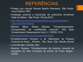  Proteja sua coluna/ Renato Basílio Momesso. São Paulo:
ícone Editora,1997.
 Avaliação postural e prevenção de exercícios corretivos/
Oslei de Matos.- São Paulo: Phorte,2010.
 http://ethnos.com.br/baropodometria-e-palmilhas/joelho-
valgo/?section=clinica
 Böhme, Maria Tereza Silveira. "Cineantropometria-
Componentes da constituição corporal." Rev Bras
Cineantropom Desempenho Hum 2.1 (2000): 72-9.
 http://www.infoescola.com/saude/lordose/
 Envelhecimento Humano e as Alterações na Postura
Corporal do Idoso _ Silveira _ Rev. Bras. Ciên. Saúde_Revist
 a de Atenção à Saúde_files
 Moreira, Suzana. "Características da postura corporal de
escolares da rede municipal de ensino de Porto Alegre."
(2008).
REFERÊNCIAS
 