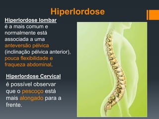 Hiperlordose lombar
é a mais comum e
normalmente está
associada a uma
anteversão pélvica
(inclinação pélvica anterior),
pouca flexibilidade e
fraqueza abdominal.
Hiperlordose Cervical
é possível observar
que o pescoço está
mais alongado para a
frente.
Hiperlordose
 