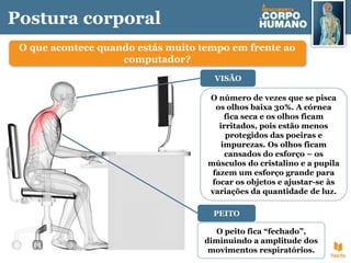 Postura corporal
O que acontece quando estás muito tempo em frente ao
computador?
O número de vezes que se pisca
os olhos baixa 30%. A córnea
fica seca e os olhos ficam
irritados, pois estão menos
protegidos das poeiras e
impurezas. Os olhos ficam
cansados do esforço – os
músculos do cristalino e a pupila
fazem um esforço grande para
focar os objetos e ajustar-se às
variações da quantidade de luz.
VISÃO
O peito fica “fechado”,
diminuindo a amplitude dos
movimentos respiratórios.
PEITO
 