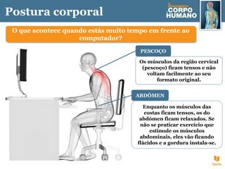Postura corporal
O que acontece quando estás muito tempo em frente ao
computador?
Os músculos da região cervical
(pescoço) ficam tensos e não
voltam facilmente ao seu
formato original.
PESCOÇO
Enquanto os músculos das
costas ficam tensos, os do
abdómen ficam relaxados. Se
não se praticar exercício que
estimule os músculos
abdominais, eles vão ficando
flácidos e a gordura instala-se.
ABDÓMEN
 
