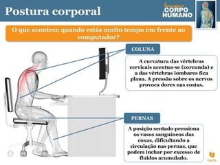 Postura corporal
O que acontece quando estás muito tempo em frente ao
computador?
A curvatura das vértebras
cervicais acentua-se (corcunda) e
a das vértebras lombares fica
plana. A pressão sobre os nervos
provoca dores nas costas.
COLUNA
A posição sentado pressiona
os vasos sanguíneos das
coxas, dificultando a
circulação nas pernas, que
podem inchar por excesso de
fluidos acumulado.
PERNAS
 