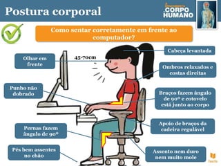 Postura corporal
Como sentar corretamente em frente ao
computador?
Cabeça levantada
Apoio de braços da
cadeira regulável
Braços fazem ângulo
de 90º e cotovelo
está junto ao corpo
Pernas fazem
ângulo de 90º
Pés bem assentes
no chão
Assento nem duro
nem muito mole
Ombros relaxados e
costas direitas
Olhar em
frente
Punho não
dobrado
45-70cm
 