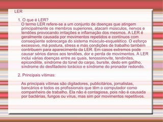 LER 1. O que é LER? O termo LER refere-se a um conjunto de doenças que atingem principalmente os membros superiores, atacam músculos, nervos e tendões provocando irritações e inflamação dos mesmos. A LER é geralmente causada por movimentos repetidos e contínuos com conseqüente sobrecarga do sistema músculo-esquelético. O esforço excessivo, má postura, stress e más condições de trabalho também contribuem para aparecimento da LER. Em casos extremos pode causar sérios danos aos tendões, dor e perda de movimentos. A LER inclui várias doenças entre as quais, tenossinovite, tendinites, epicondilite, síndrome do túnel do carpo, bursite, dedo em gatilho, síndrome do desfiladeiro torácico e síndrome do pronador redondo. 2. Principais vítimas: As principais vítimas são digitadores, publicitários, jornalistas, bancários e todos os profissionais que têm o computador como companheiro de trabalho. Ela não é contagiosa, pois não é causada por bactérias, fungos ou vírus, mas sim por movimentos repetitivos. 
